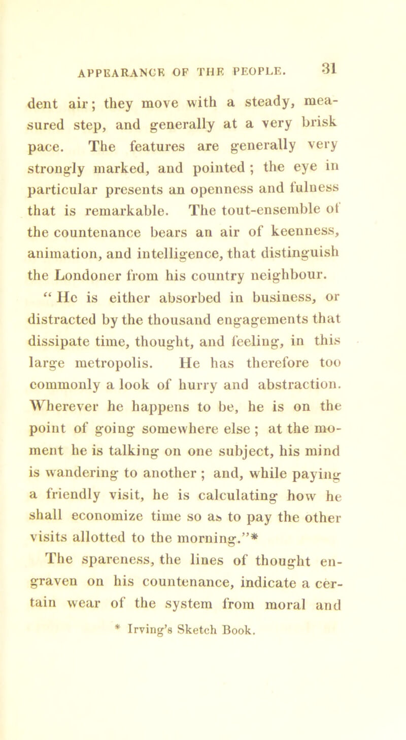 dent air; they move with a steady, mea- sured step, and generally at a very brisk pace. The features are generally very strongly marked, and pointed ; the eye in particular presents an openness and fulness that is remarkable. The tout-ensemble ot the countenance bears an air of keenness, animation, and intelligence, that distinguish the Londoner from his country neighbour. “ He is either absorbed in business, or distracted by the thousand engagements that dissipate time, thought, and feeling, in this large metropolis. He has therefore too commonly a look of hurry and abstraction. Wherever he happens to be, he is on the point of going somewhere else ; at the mo- ment he is talking on one subject, his mind is w andering to another ; and, while paying a friendly visit, he is calculating how he shall economize time so as to pay the other visits allotted to the morning.”* The spareness, the lines of thought en- graven on his countenance, indicate a cer- tain wear of the system from moral and * Irving’s Sketch Book.
