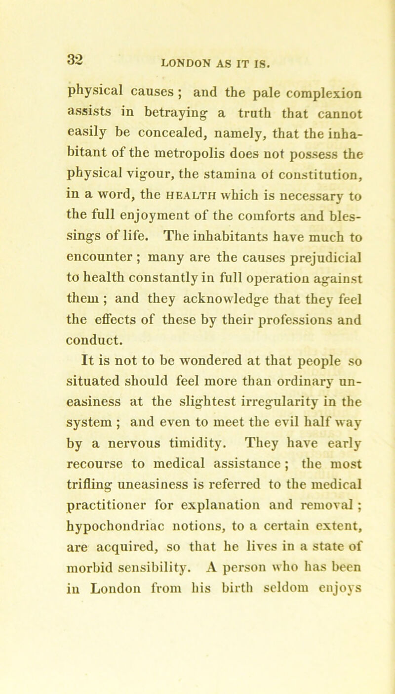 physical causes ; and the pale complexion assists in betraying- a truth that cannot easily be concealed, namely, that the inha- bitant of the metropolis does not possess the physical vigour, the stamina ol constitution, in a word, the health which is necessary to the full enjoyment of the comforts and bles- sings of life. The inhabitants have much to encounter ; many are the causes prejudicial to health constantly in full operation against them ; and they acknowledge that they feel the effects of these by their professions and conduct. It is not to be wondered at that people so situated should feel more than ordinary un- easiness at the slightest irregularity in the system ; and even to meet the evil half way by a nervous timidity. They have early recourse to medical assistance ; the most trifling uneasiness is referred to the medical practitioner for explanation and removal; hypochondriac notions, to a certain extent, are acquired, so that he lives in a state of morbid sensibility. A person who has been in London from his birth seldom enjoys