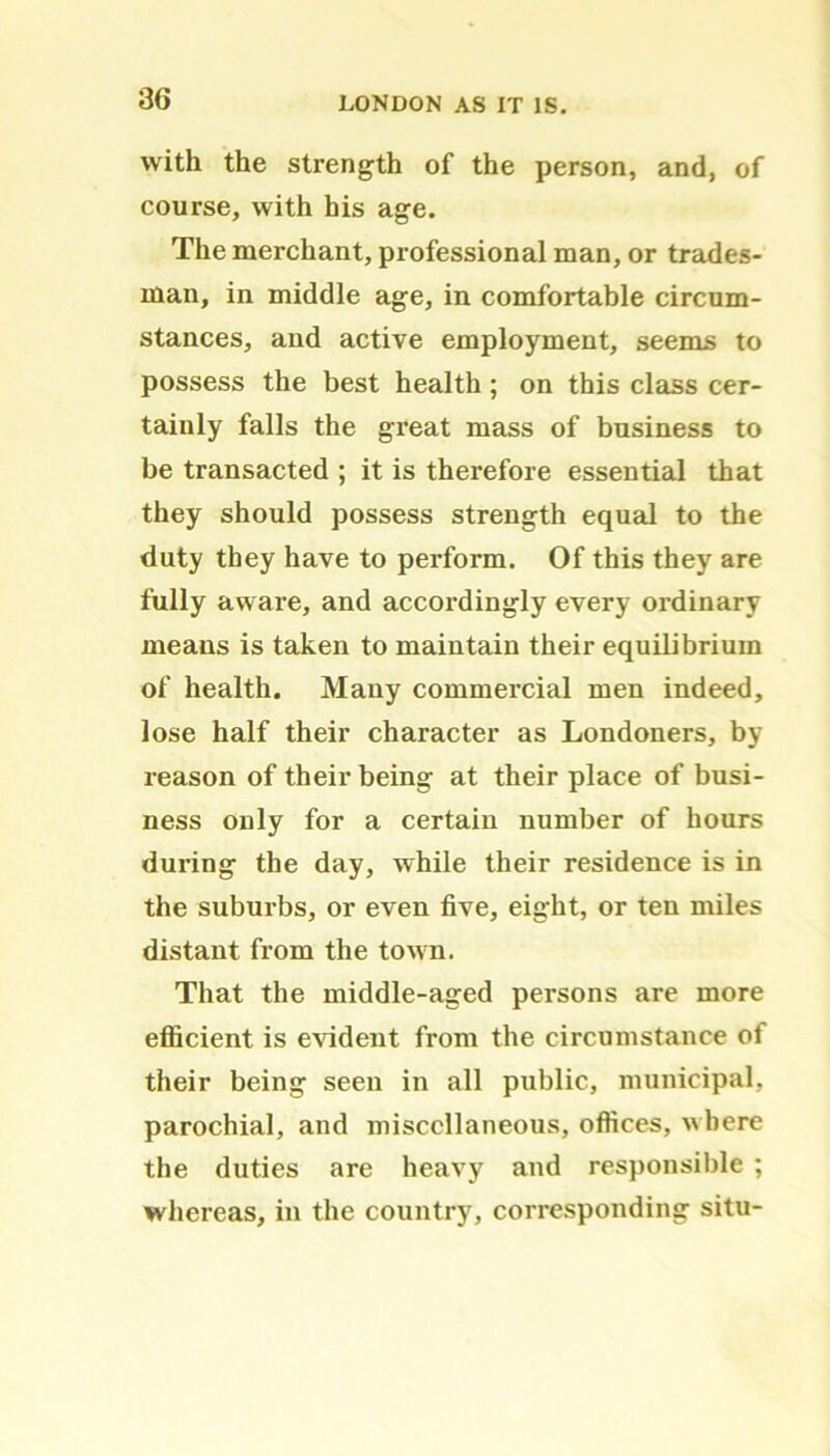 with the strength of the person, and, of course, with his age. The merchant, professional man, or trades- man, in middle age, in comfortable circum- stances, and active employment, seems to possess the best health; on this class cer- tainly falls the great mass of business to be transacted ; it is therefore essential that they should possess strength equal to the duty they have to perform. Of this they are fully aware, and accordingly every ordinary means is taken to maintain their equilibrium of health. Many commercial men indeed, lose half their character as Londoners, by reason of their being at their place of busi- ness only for a certain number of hours during the day, while their residence is in the suburbs, or even five, eight, or ten miles distant from the town. That the middle-aged persons are more efficient is evident from the circumstance of their being seen in all public, municipal, parochial, and miscellaneous, offices, where the duties are heavy and responsible ; whereas, in the country, corresponding situ-