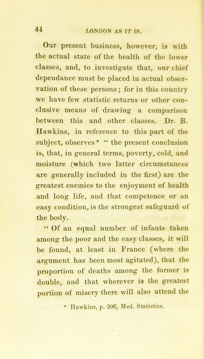 Our present business, however, is with the actual state of the health of the lower classes, and, to investigate that, our chief dependance must be placed in actual obser- vation of these persons ; for in this country we have few statistic returns or other con- clusive means of drawing a comparison between this and other classes. Dr. B. Hawkins, in reference to this part of the subject, observes* “ the present conclusion is, that, in general terms, poverty, cold, and moisture (which two latter circumstances are generally included in the first) are the greatest enemies to the enjoyment of health and long life, and that competence or an easy condition, is the strongest safeguard of the body. “ Of an equal number of infants taken among the poor aud the easy classes, it will be found, at least in France (where the argument has been most agitated), that the proportion of deaths among the former is double, and that wherever is the greatest portion of misery there will also attend the * Hawkins, p. 206, Med. Statistics.