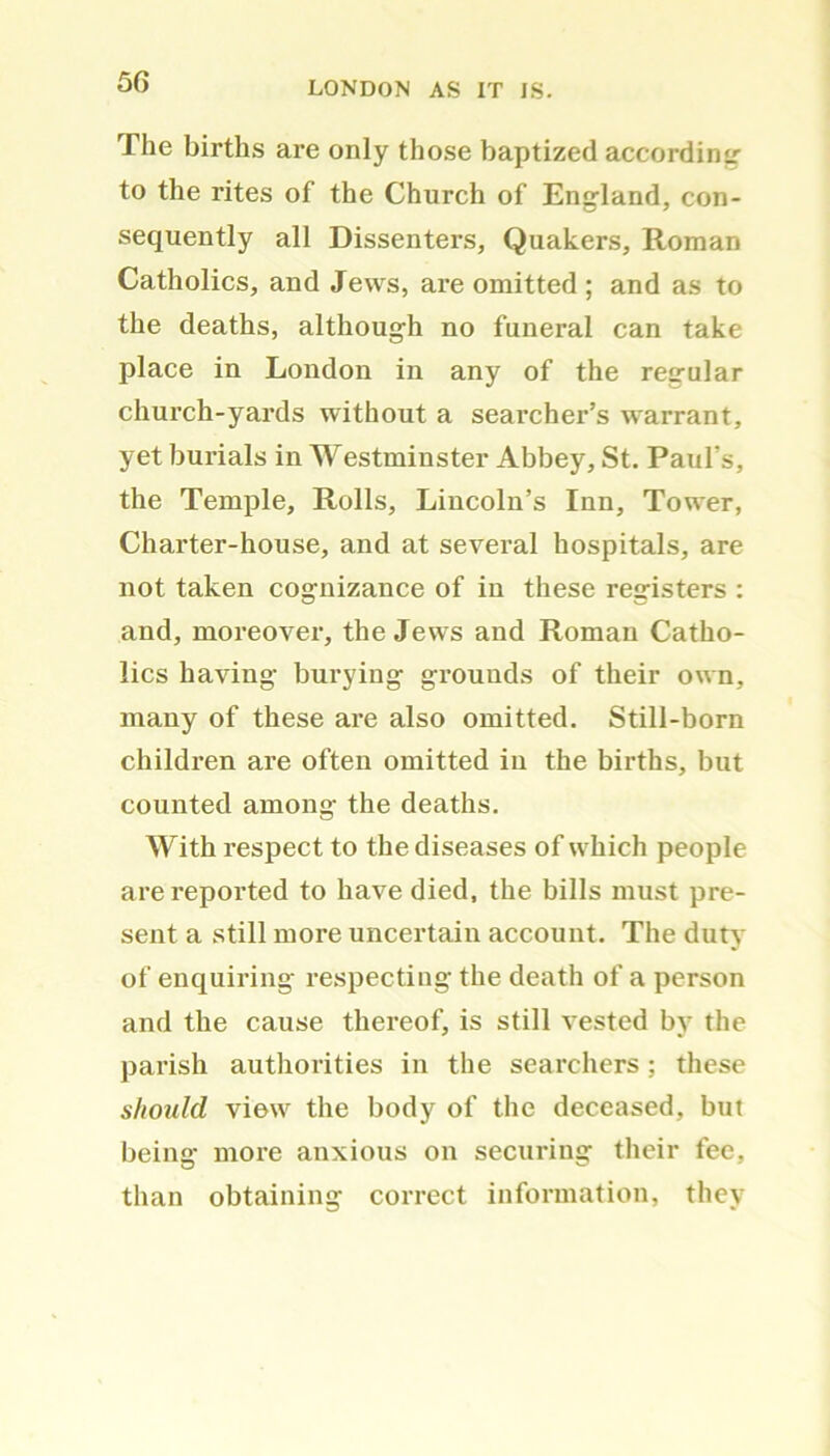 The births are only those baptized according to the rites of the Church of England, con- sequently all Dissenters, Quakers, Roman Catholics, and Jews, are omitted ; and as to the deaths, although no funeral can take place in London in any of the regular church-yards without a searcher’s warrant, yet burials in Westminster Abbey, St. Paul’s, the Temple, Rolls, Lincoln’s Inn, Tower, Charter-house, and at several hospitals, are not taken cognizance of in these registers : and, moreover, the Jews and Roman Catho- lics having burying grounds of their own, many of these are also omitted. Still-born children are often omitted in the births, but counted among the deaths. With respect to the diseases of which people are reported to have died, the bills must pre- sent a still more uncertain account. The duty of enquiring respecting the death of a person and the cause thereof, is still vested by the parish authorities in the searchers; these should view the body of the deceased, but being more anxious on securing their fee, than obtaining correct information, they