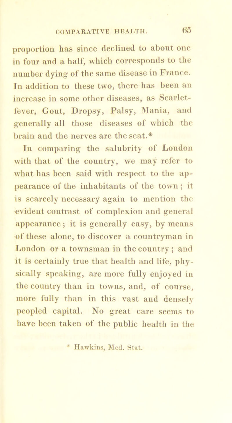 proportion has since declined to about one in four and a half, which corresponds to the number dying of the same disease in France. In addition to these two, there has been an increase in some other diseases, as Scarlet- fever, Gout, Dropsy, Palsy, Mania, and generally all those diseases of which the brain and the nerves are the seat.* In comparing the salubrity of London with that of the country, we may refer to what has been said with respect to the ap- pearance of the inhabitants of the town ; it is scarcely necessary again to mention the evident contrast of complexion and general appearance; it is generally easy, by means of these alone, to discover a countryman in London or a townsman in the country; and it is certainly true that health and life, phy- sically speaking, are more fully enjoyed in the country than in towns, and, of course, more fully than in this vast and densely peopled capital. No great care seems to have been taken of the public health in the * Hawkins, Med. Stat.