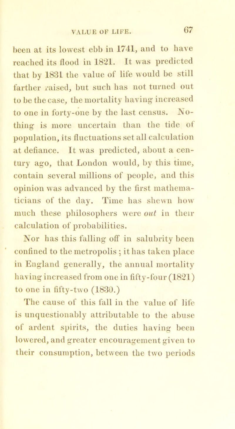 VALUE OF LIFE. been at its lowest ebb in 1741, and to have reached its flood in 1821. It was predicted that by 1831 the value of life would be still farther raised, but such has not turned out to be the case, the mortality having increased to one in forty-one by the last census. No- thing is more uncertain than the tide ot population, its fluctuations set all calculation at defiance. It was predicted, about a cen- tury ago, that London would, by this time, contain several millions of people, and this opinion was advanced by the first mathema- ticians of the day. Time has shewn how much these philosophers were out in then- calculation of probabilities. Nor has this falling off in salubrity been confined to the metropolis : it has taken place in England generally, the annual mortality having increased from one in fifty-four (1821) to one in fifty-two (1830.) The cause of this fall in the value of life is unquestionably attributable to the abuse of ardent spirits, the duties having been lowered, and greater encouragement given to their consumption, between the two periods