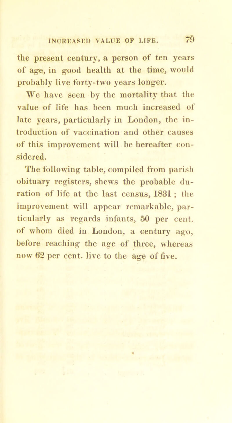 the present century, a person of ten years of age, in good health at the time, would probably live forty-two years longer. We have seen by the mortality that the value of life has been much increased of late years, particularly in London, the in- troduction of vaccination and other causes of this improvement will be hereafter con- sidered. The following table, compiled from parish obituary registers, shews the probable du- ration of life at the last census, 1831 ; the improvement will appear remarkable, par- ticularly as regards infants, 50 per cent, of whom died in London, a century ago, before reaching the age of three, whereas now 62 per cent, live to the age of five.