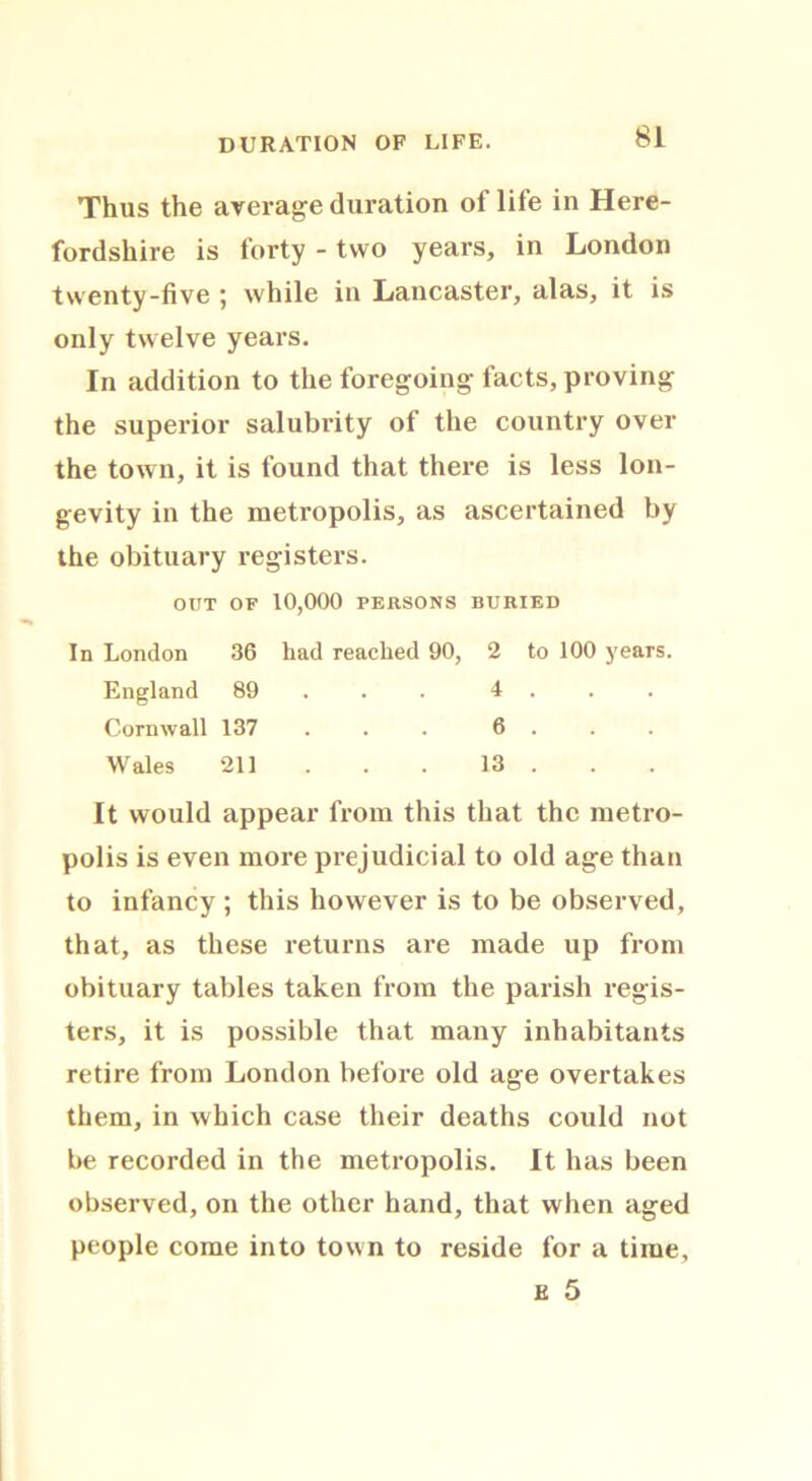 DURATION OF LIFE. Thus the average duration of life in Here- fordshire is forty - two years, in London twenty-five ; while in Lancaster, alas, it is only twelve years. In addition to the foregoing facts, proving the superior salubrity of the country over the town, it is found that there is less lon- gevity in the metropolis, as ascertained by the obituary registers. OUT OF 10,000 PERSONS BURIED In London 36 had reached 90, 2 to 100 years. England 89 4 . Cornwall 137 . . 6 . Wales 211 . . . 13 . It would appear from this that the metro- polis is even more prejudicial to old age than to infancy ; this however is to be observed, that, as these returns are made up from obituary tables taken from the parish regis- ters, it is possible that many inhabitants retire from London before old age overtakes them, in which case their deaths could not be recorded in the metropolis. It has been observed, on the other hand, that when aged people come into town to reside for a time, e 5