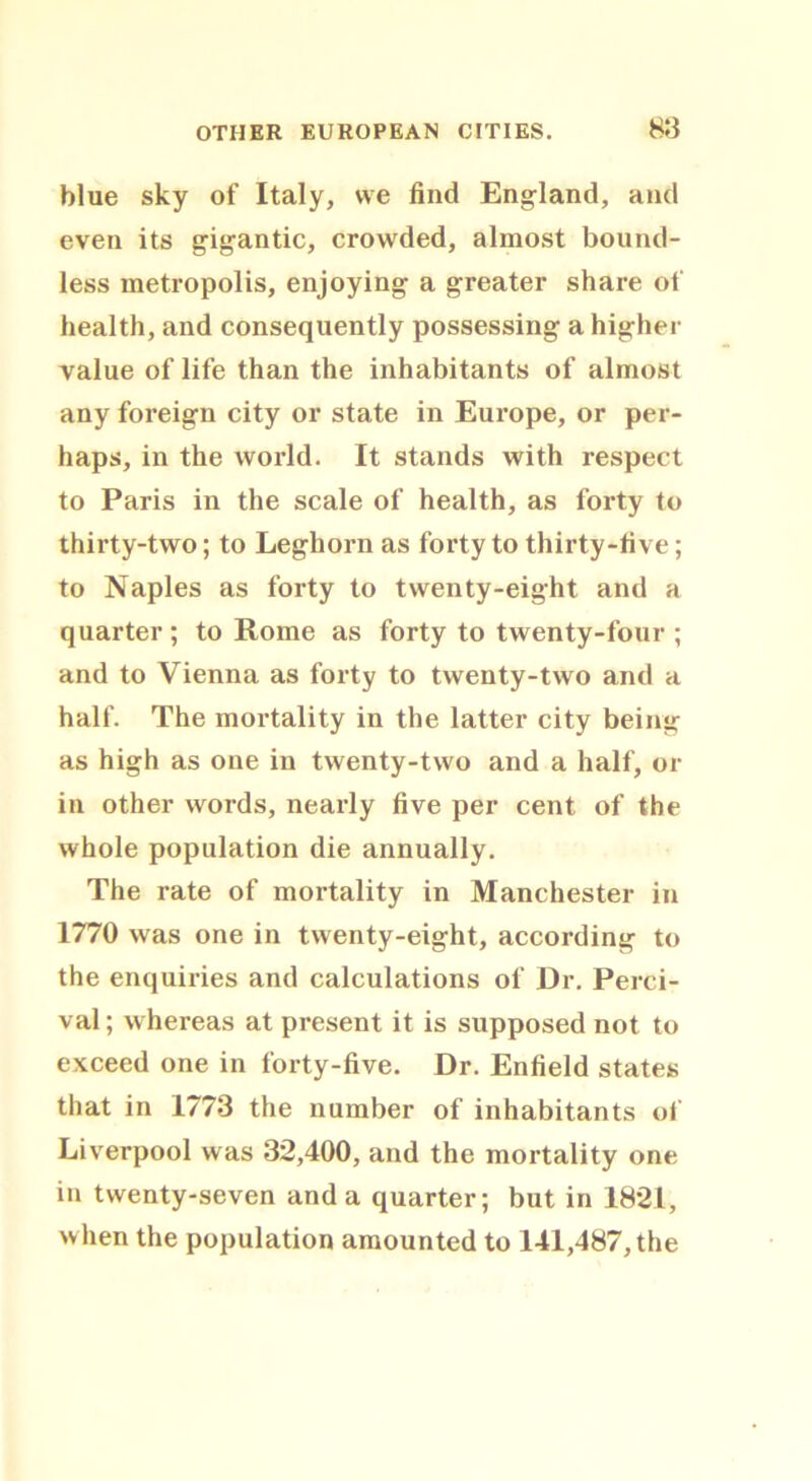 blue sky of Italy, we find England, and even its gigantic, crowded, almost bound- less metropolis, enjoying a greater share of health, and consequently possessing a higher value of life than the inhabitants of almost any foreign city or state in Europe, or per- haps, in the world. It stands with respect to Paris in the scale of health, as forty to thirty-two; to Leghorn as forty to thirty-five; to Naples as forty to twenty-eight and a quarter; to Rome as forty to twenty-four ; and to Vienna as forty to twenty-two and a half. The mortality in the latter city being as high as one in twenty-two and a half, or in other words, nearly five per cent of the whole population die annually. The rate of mortality in Manchester in 1770 was one in twenty-eight, according to the enquiries and calculations of Dr. Perci- val; whereas at present it is supposed not to exceed one in forty-five. Dr. Enfield states that in 1773 the number of inhabitants of Liverpool was 32,400, and the mortality one in twenty-seven and a quarter; but in 1821, when the population amounted to 141,487, the