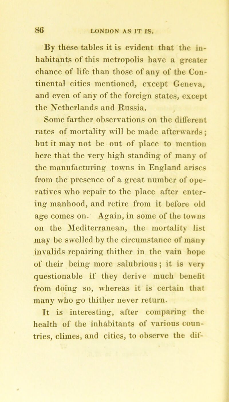 By these tables it is evident that the in- habitants of this metropolis have a greater chance of life than those of any of the Con- tinental cities mentioned, except Geneva, and even of any of the foreign states, except the Netherlands and Russia. Some farther observations on the different rates of mortality will be made afterwards; but it may not be out of place to mention here that the very high standing of many of the manufacturing towns in England arises from the presence of a great number of ope- ratives who repair to the place after enter- ing manhood, and retire from it before old age comes on. Again, in some of the towns on the Mediterranean, the mortality list may be swelled by the circumstance of many invalids repairing thither in the vain hope of their being more salubrious; it is very- questionable if they derive much benefit from doing so, whereas it is certain that many who go thither never return. It is interesting, after comparing the health of the inhabitants of various coun- tries, climes, and cities, to observe the dif-