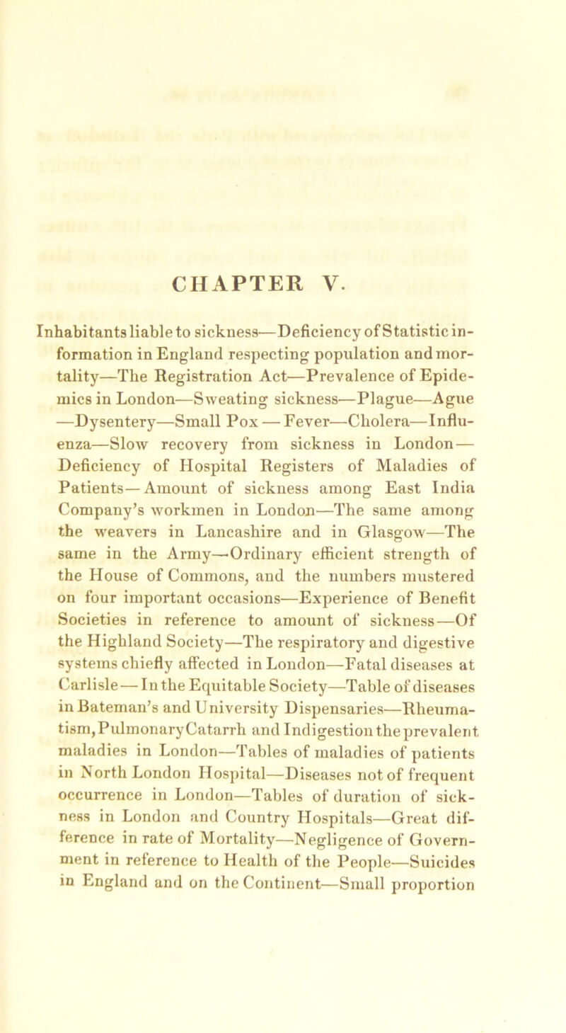 Inhabitants liable to sickness—Deficiency of Statistic in- formation in England respecting population and mor- tality—The Registration Act—Prevalence of Epide- mics in London—Sweating sickness—Plague—Ague —Dysentery—Small Pox — Fever—Cholera—Influ- enza—Slow recovery from sickness in London— Deficiency of Hospital Registers of Maladies of Patients—Amount of sickness among East India Company’s workmen in London—The same among the weavers in Lancashire and in Glasgow—The same in the Army—'Ordinary efficient strength of the House of Commons, and the numbers mustered on four important occasions—Experience of Benefit Societies in reference to amount of sickness—Of the Highland Society—The respiratory and digestive systems chiefly affected in London—Fatal diseases at Carlisle — In the Equitable Society—Table of diseases in Bateman’s and University Dispensaries—Rheuma- tism,PulmonaryCatarrh and Indigestion the prevalent maladies in London—Tables of maladies of patients in North London Hospital—Diseases not of frequent occurrence in London—Tables of duration of sick- ness in London and Country Hospitals—Great dif- ference in rate of Mortality—Negligence of Govern- ment in reference to Health of the People—Suicides in England and on the Continent—Small proportion