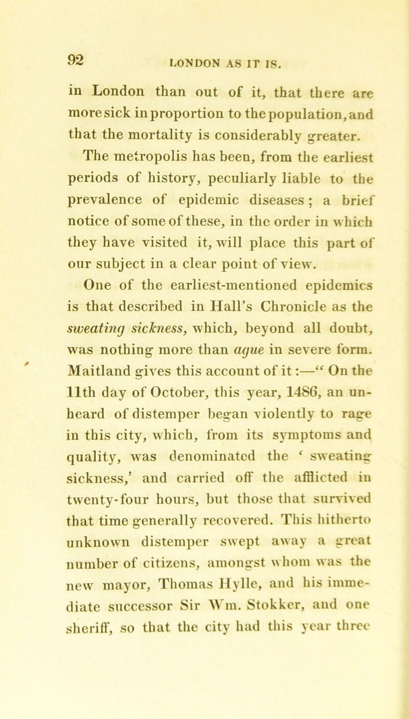 in London than out of it, that there are moresick in proportion to the population, and that the mortality is considerably greater. The metropolis has been, from the earliest periods of history, peculiarly liable to the prevalence of epidemic diseases; a brief notice of some of these, in the order in which they have visited it, will place this part of our subject in a clear point of view. One of the earliest-mentioned epidemics is that described in Hall’s Chronicle as the sweating sickness, which, beyond all doubt, was nothing more than ague in severe form. Maitland gives this account of it:—“ On the 11th day of October, this year, 1486, an un- heard of distemper began violently to rage in this city, which, from its symptoms and quality, was denominated the ‘ sweating sickness,’ and carried off the afflicted in twenty-four hours, but those that survived that time generally recovered. This hitherto unknown distemper swept away a great number of citizens, amongst whom was the new mayor, Thomas Hylle, and his imme- diate successor Sir Win. Stokker, and one sheriff, so that the city had this year three