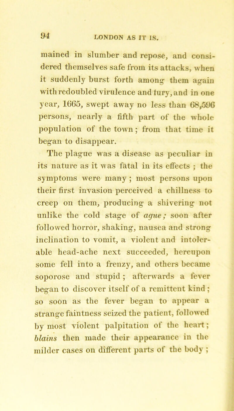 !)4 mained in slumber and repose, and consi- dered themselves safe from its attacks, when it suddenly burst forth among them again with redoubled virulence andtury, and in one year, 1665, swept away no less than 68,566 persons, nearly a fifth part of the whole population of the town ; from that time it began to disappear. The plague was a disease as peculiar in its nature as it was fatal in its effects ; the symptoms were many ; most persons upon their first invasion perceived a chillness to creep on them, producing a shivering not unlike the cold stage of ague; soon after followed horror, shaking, nausea and strong inclination to vomit, a violent and intoler- able head-ache next succeeded, hereupon some fell into a frenzy, and others became soporose and stupid; afterwards a fever began to discover itself of a remittent kind ; so soon as the fever began to appear a strange faintness seized the patient, followed by most violent palpitation of the heart; blains then made their appearance in the milder cases on different parts of the body ;