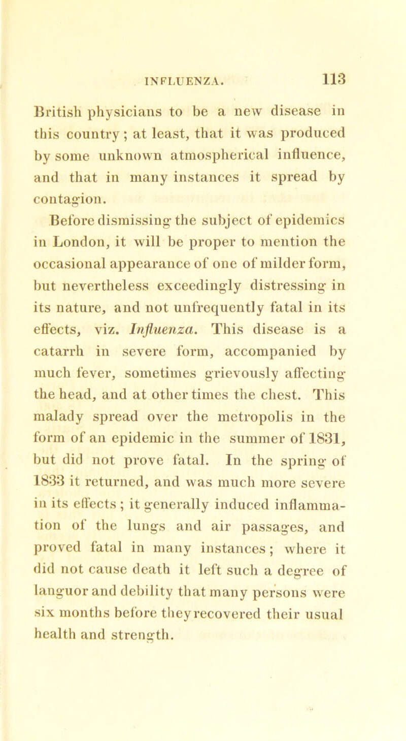 British physicians to be a new disease in this country; at least, that it was produced by some unknown atmospherical influence, and that in many instances it spread by contagion. Before dismissing the subject of epidemics in London, it will be proper to mention the occasional appearance of one of milder form, but nevertheless exceedingly distressing in its nature, and not unfrequently fatal in its effects, viz. Influenza. This disease is a catarrh in severe form, accompanied by much fever, sometimes grievously affecting the head, and at other times the chest. This malady spread over the metropolis in the form of an epidemic in the summer of 1831, but did not prove fatal. In the spring of 1833 it returned, and was much more severe in its effects ; it generally induced inflamma- tion of the lungs and air passages, and proved fatal in many instances; where it did not cause death it left such a degree of languor and debility that many persons were six months before they recovered their usual health and strength.