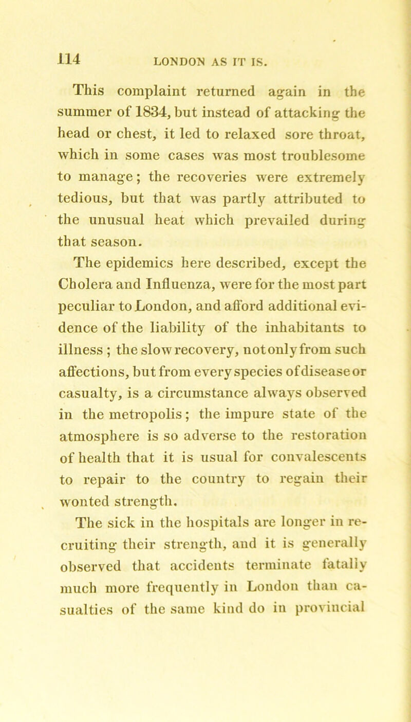 This complaint returned again in the summer of 1834, but instead of attacking the head or chest, it led to relaxed sore throat, which in some cases was most troublesome to manage; the recoveries were extremely tedious, but that was partly attributed to the unusual heat which prevailed during that season. The epidemics here described, except the Cholera and Influenza, were for the most part peculiar to London, and afford additional evi- dence of the liability of the inhabitants to illness ; the slow recovery, notonlyfrom such affections, but from every species of disease or casualty, is a circumstance always observed in the metropolis; the impure state of the atmosphere is so adverse to the restoration of health that it is usual for convalescents to repair to the country to regain their wonted strength. The sick in the hospitals are longer in re- cruiting their strength, and it is generally observed that accidents terminate fatally much more frequently in London than ca- sualties of the same kind do in provincial