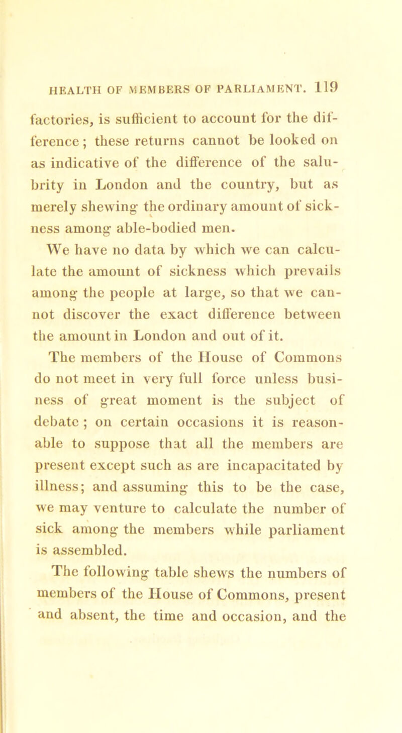 factories, is sufficient to account for the dif- ference; these returns cannot be looked on as indicative of the difference of the salu- brity in London and the country, but as merely shewing- the ordinary amount of sick- ness among able-bodied men. We have no data by which we can calcu- late the amount of sickness which prevails among the people at large, so that we can- not discover the exact difference between the amount in London and out of it. The members of the House of Commons do not meet in very full force unless busi- ness of great moment is the subject of debate ; on certain occasions it is reason- able to suppose that all the members are present except such as are incapacitated by illness; and assuming this to be the case, we may venture to calculate the number of sick among the members while parliament is assembled. The following table shews the numbers of members of the House of Commons, present and absent, the time and occasion, and the