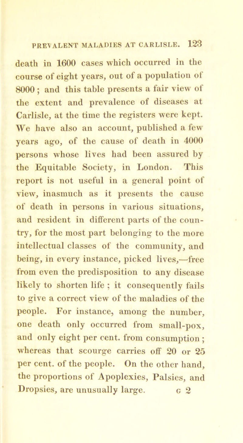 death in 1600 cases which occurred in the course of eight years, out of a population of 8000 ; and this table presents a fair view of the extent and prevalence of diseases at Carlisle, at the time the registers were kept. We have also an account, published a few years ago, of the cause of death in 4000 persons whose lives had been assured by the Equitable Society, in London. This report is not useful in a general point of view, inasmuch as it presents the cause of death in persons in various situations, and resident in different parts of the coun- try, for the most part belonging to the more intellectual classes of the community, and being, in every instance, picked lives,—free from even the predisposition to any disease likely to shorten life : it consequently fails to give a correct view of the maladies of the people. For instance, among the number, one death only occurred from small-pox, and only eight per cent, from consumption ; whereas that scourge carries off 20 or 25 per cent, of the people. On the other hand, the proportions of Apoplexies, Palsies, and Dropsies, are unusually large. c 2