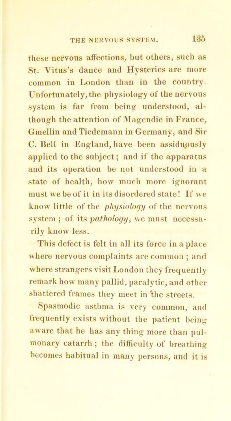 these nervous affections, but others, such as St. Vitus’s dance and Hysterics are more common in Loudon than in the country. Unfortunately, the physiology of the nervous system is far from being- understood, al- though the attention of Magendie in France, Gmellin and Tiedemann in Germany, and Sir C. Bell in England, have been assiduously applied to the subject; and if the apparatus and its operation be not understood in a state of health, how much more ignorant must we be of it in its disordered state! If we know little of the physiology of the nervous system ; of its pathology, we must necessa- rily know less. This defect is felt in all its force in a place where nervous complaints are common ; and where strangers visit London they frequently remark how many pallid, paralytic, and other shattered frames they meet in 'the streets. Spasmodic asthma is very common, and frequently exists without the patient being- aware that he has any thing more than pul- monary catarrh ; the difficulty of breathing becomes habitual in many persons, and it is