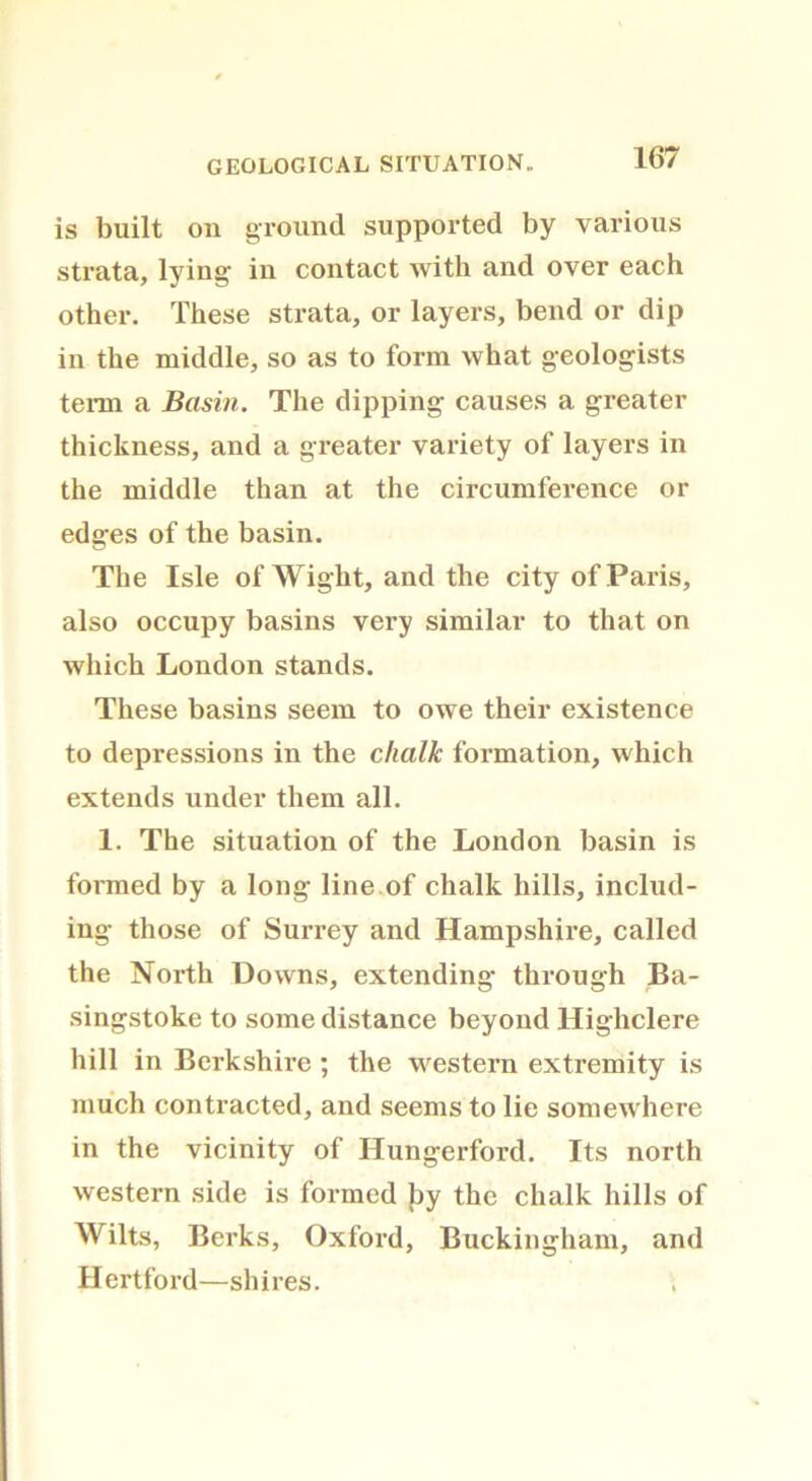 GEOLOGICAL SITUATION.. is built on ground supported by various strata, lying in contact with and over each other. These strata, or layers, bend or dip in the middle, so as to form what geologists term a Basin. The dipping causes a greater thickness, and a greater variety of layers in the middle than at the circumference or edges of the basin. Tbe Isle of Wight, and the city of Paris, also occupy basins very similar to that on which London stands. These basins seem to owe their existence to depressions in the chalk formation, which extends under them all. 1. The situation of the London basin is formed by a long line of chalk hills, includ- ing those of Surrey and Hampshire, called the North Downs, extending through Ba- singstoke to some distance beyond Highclere hill in Berkshire ; the western extremity is much contracted, and seems to lie somewhere in the vicinity of Hungerford. Its north western side is formed by the chalk hills of Wilts, Berks, Oxford, Buckingham, and Hertford—shires.
