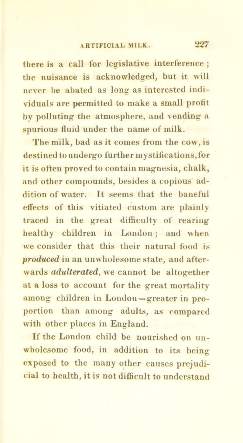 there is a call for legislative interference ; the nuisance is acknowledged, but it will never be abated as long as interested indi- viduals are permitted to make a small profit by polluting the atmosphere, and vending a spurious fluid under the name of milk. The milk, bad as it comes from the cow, is destined to undergo further mystifications, for it is often proved to contain magnesia, chalk, and other compounds, besides a copious ad- dition of water. It seems that the baneful effects of this vitiated custom are plainly traced in the great difficulty of rearing healthy children in London ; and when we consider that this their natural food is produced in an unwholesome state, and after- wards adulterated, Ave cannot be altogether at a loss to account for the great mortality among children in London—greater in pro- portion than among adults, as compared with other places in England. If the London child be nourished on un- wholesome food, in addition to its being exposed to the many other causes prejudi- cial to health, it is not difficult to understand