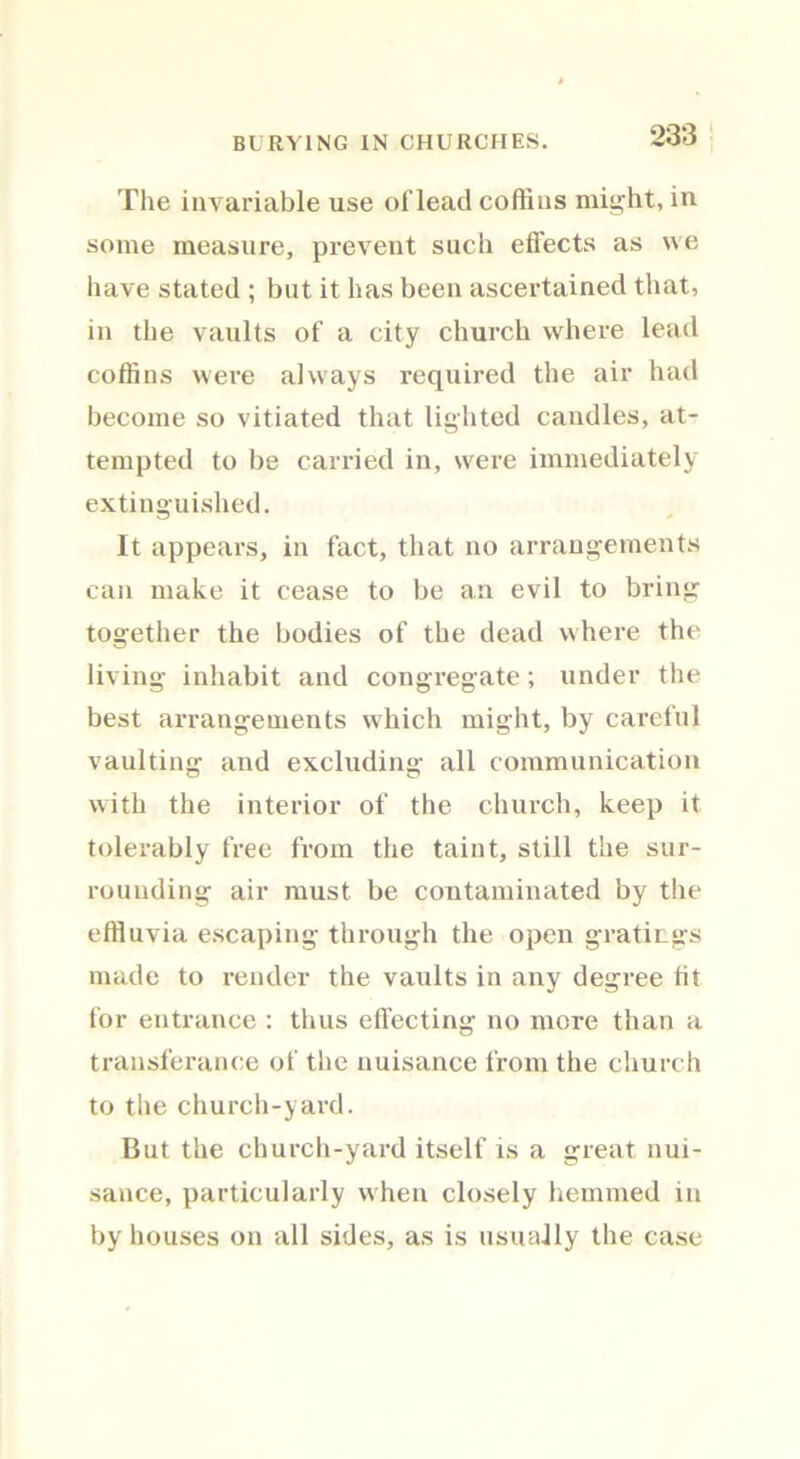 BURYING IN CHURCHES. The invariable use ol'lead coffins might, in some measure, prevent sucli effects as we have stated ; but it has been ascertained that, in the vaults of a city church where lead coffins were always required the air had become so vitiated that lighted candles, at- tempted to be carried in, were immediately extinguished. It appears, in fact, that no arrangements can make it cease to be an evil to bring together the bodies of the dead where the living inhabit and congregate; under the best arrangements which might, by careful vaulting and excluding all communication with the interior of the church, keep it tolerably free from the taint, still the sur- rounding air must be contaminated by the effluvia escaping through the open gratings made to render the vaults in any degree fit for entrance : thus effecting no more than a transferance of the nuisance from the church to the church-yard. But the church-yard itself is a great nui- sance, particularly when closely hemmed in by houses on all sides, as is usually the case