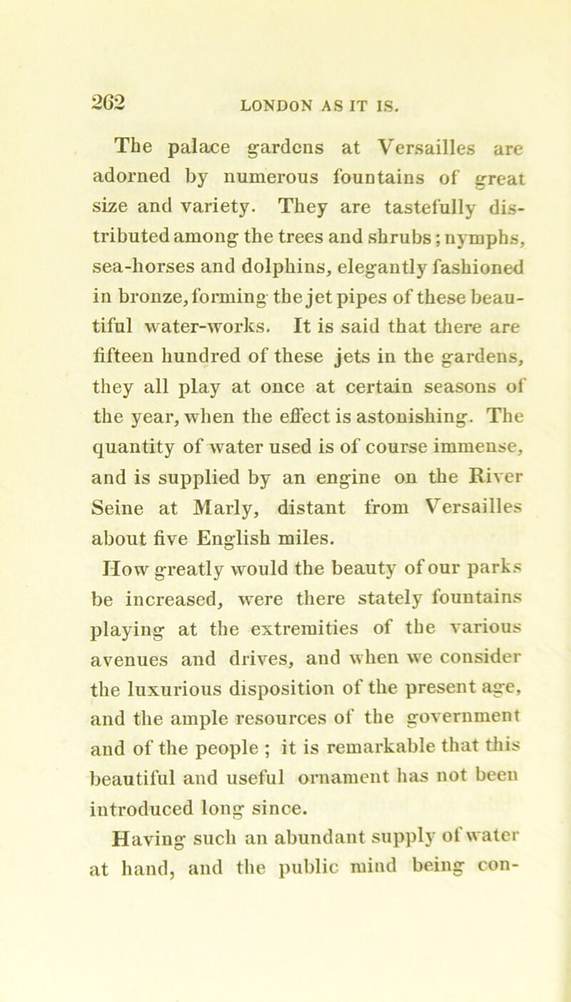 The palace gardens at Versailles are adorned by numerous fountains of great size and variety. They are tastefully dis- tributed among the trees and shrubs; nymphs, sea-horses and dolphins, elegantly fashioned in bronze, forming the jet pipes of these beau- tiful water-works. It is said that there are fifteen hundred of these jets in the gardens, they all play at once at certain seasons of the year, when the effect is astonishing. The quantity of water used is of course immense, and is supplied by an engine on the River Seine at Marly, distant from Versailles about five English miles. How greatly would the beauty of our parks be increased, were there stately fountains playing at the extremities of the various avenues and drives, and when we consider the luxurious disposition of the present age, and the ample resources of the government and of the people ; it is remarkable that this beautiful and useful ornament has not been introduced long since. Having such an abundant supply ot water at hand, and the public mind being con-