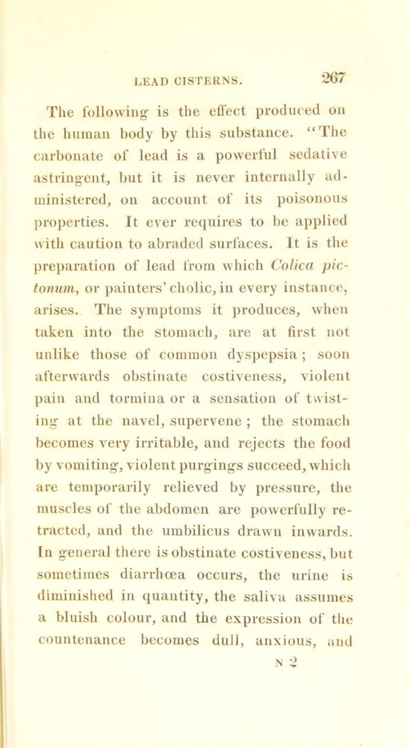 LEAD CISTERNS. The following is the effect produced on the human body by this substance. “The carbonate of lead is a powerful sedative astringent, but it is never internally ad- ministered, on account of its poisonous properties. It ever requires to be applied with caution to abraded surfaces. It is the preparation of lead from which Colica pic- tonum, or painters’cholic, in every instance, arises. The symptoms it produces, when taken into the stomach, are at first not unlike those of common dyspepsia; soon afterwards obstinate costiveness, violent pain and tormina or a sensation of twist- ing at the navel, supervene ; the stomach becomes very irritable, and rejects the food by vomiting, violent purgings succeed, which are temporarily relieved by pressure, the muscles of the abdomen are powerfully re- tracted, and the umbilicus drawn inwards. In general there is obstinate costiveness, but sometimes diarrhoea occurs, the urine is diminished in quantity, the saliva assumes a bluish colour, and the expression of the countenance becomes dull, anxious, and n 2