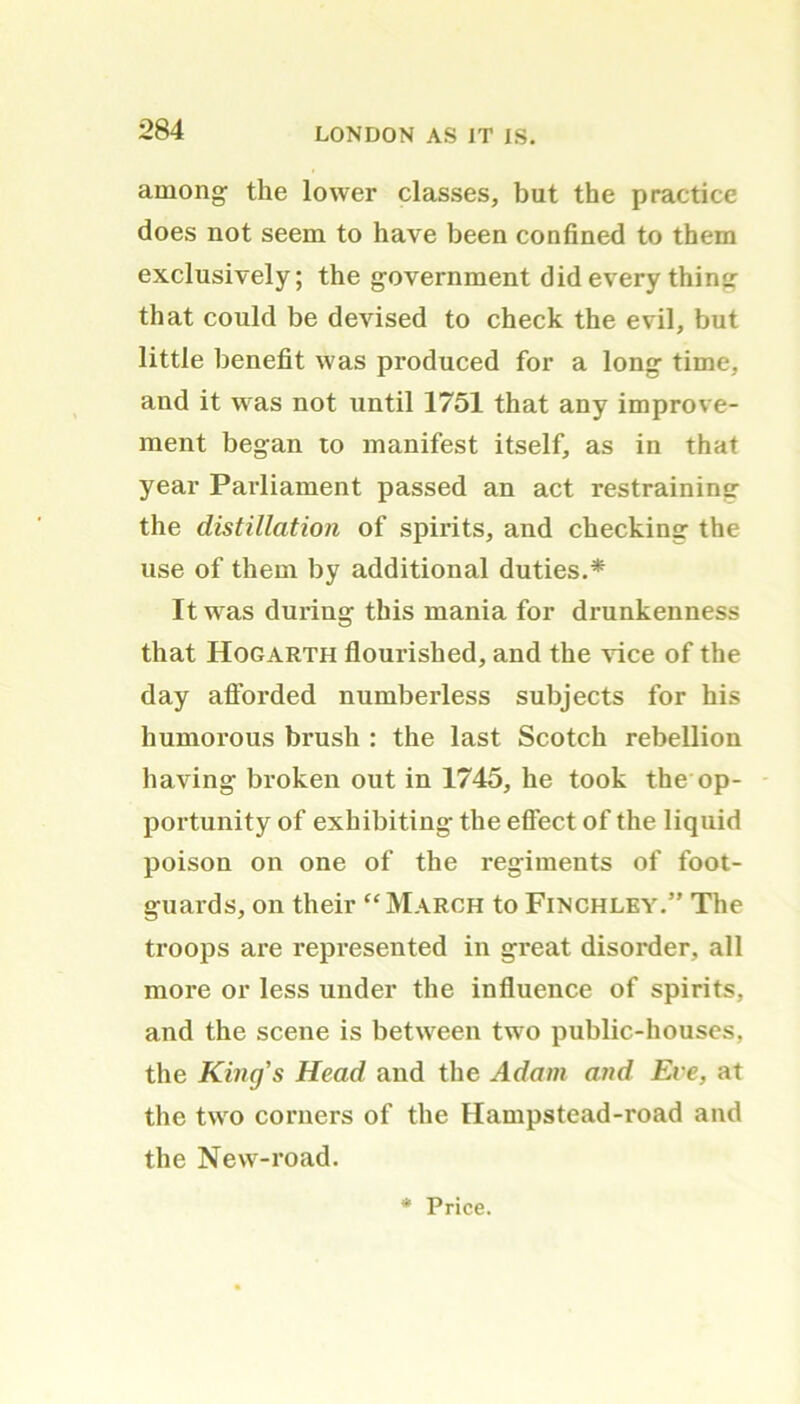 among the lower classes, but the practice does not seem to have been confined to them exclusively; the government did every thing that could be devised to check the evil, but little benefit was produced for a long time, and it was not until 1751 that any improve- ment began to manifest itself, as in that year Parliament passed an act restraining the distillation of spirits, and checking the use of them by additional duties.* It was during this mania for drunkenness that Hogarth flourished, and the vice of the day afforded numberless subjects for his humorous brush : the last Scotch rebellion having broken out in 1745, he took the op- portunity of exhibiting the effect of the liquid poison on one of the regiments of foot- guards, on their “March to Finchley.” The troops are represented in great disorder, all more or less under the influence of spirits, and the scene is between two public-houses, the King's Head and the Adam and Ere, at the two corners of the Hampstead-road and the New-road. * Price.