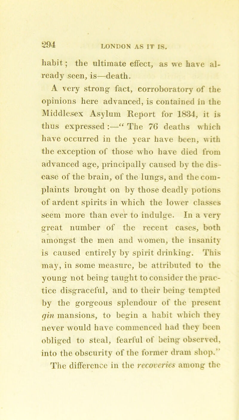 ‘294 habit; the ultimate effect, as we have al- ready seen,is—death. A very strong- fact, corroboratory of the opinions here advanced, is contained in the Middlesex Asylum Report for 1834, it is thus expressed :—“ The 76 deaths which have occurred in the year have been, with the exception of those who have died from advanced age, principally caused by the dis- ease of the brain, of the lungs, and the com- plaints brought on by those deadly potions of ardent spirits in which the lower classes seem more than ever to indulge. In a very great number of the recent cases, both amongst the men and women, the insanity is caused entirely by spirit drinking. This may, in some measure, be attributed to the young not being taught to consider the prac- tice disgraceful, and to their being tempted by the gorgeous splendour of the present gin mansions, to begin a habit which they never would have commenced had they been obliged to steal, fearful of being observed, into the obscurity of the former dram shop.' The difference in the recoveries among the