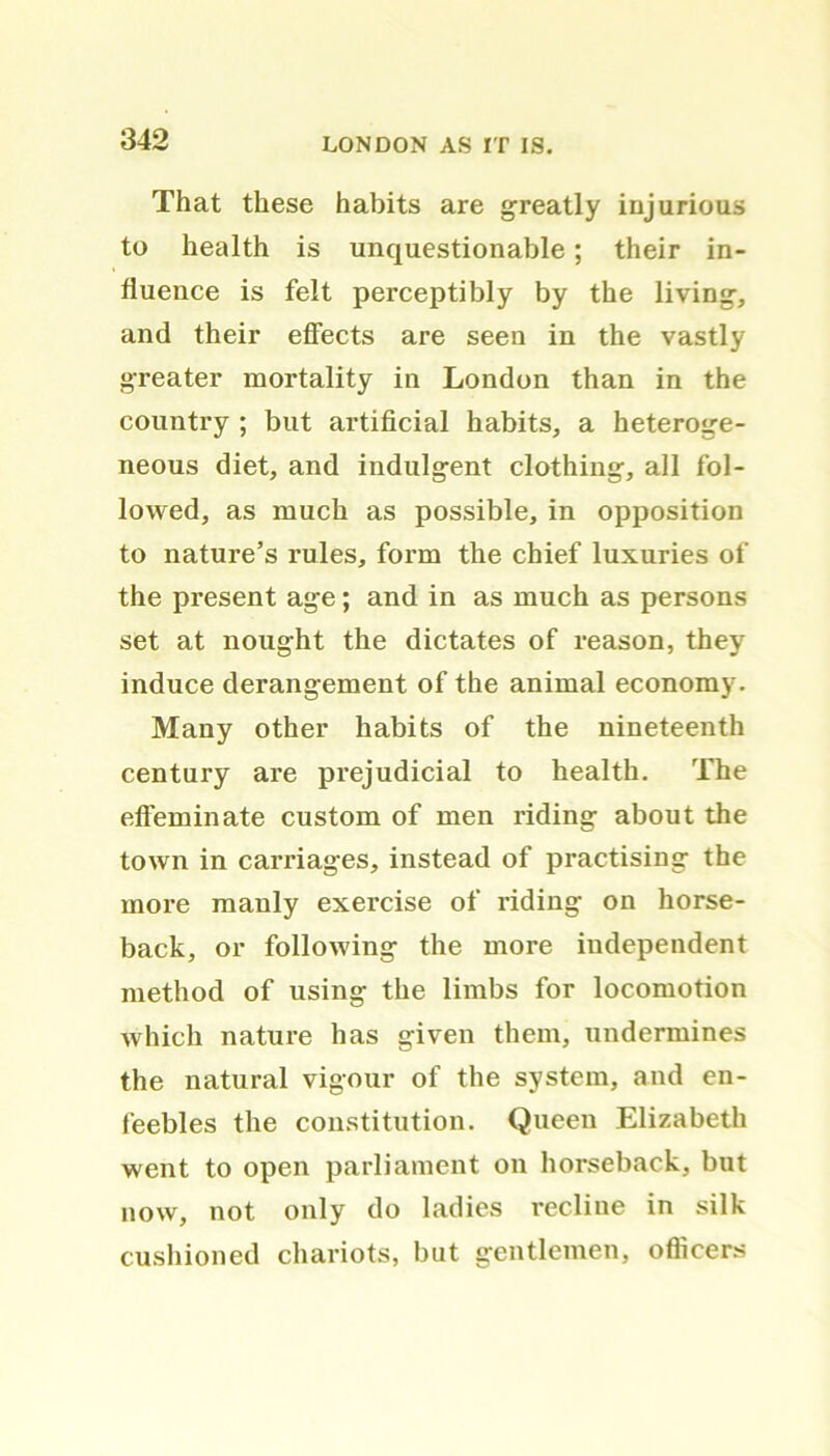 That these habits are greatly injurious to health is unquestionable; their in- fluence is felt perceptibly by the living, and their effects are seen in the vastly greater mortality in London than in the country ; but artificial habits, a heteroge- neous diet, and indulgent clothing, all fol- lowed, as much as possible, in opposition to nature’s rules, form the chief luxuries of the present age; and in as much as persons set at nought the dictates of reason, they induce derangement of the animal economy. Many other habits of the nineteenth century are prejudicial to health. The effeminate custom of men riding about the town in carriages, instead of practising the more mauly exercise of riding on horse- back, or following the more independent method of using the limbs for locomotion which nature has given them, undermines the natural vigour of the system, and en- feebles the constitution. Queen Elizabeth went to open parliament on horseback, but now, not only do ladies recline in silk cushioned chariots, but gentlemen, officers