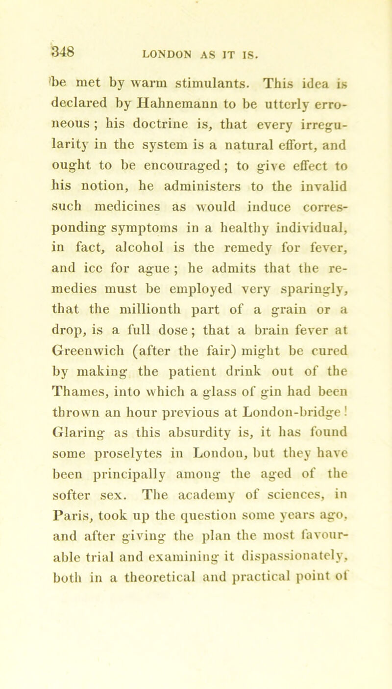 'be met by warm stimulants. This idea is declared by Hahnemann to be utterly erro- neous ; his doctrine is, that every irregu- larity in the system is a natural effort, and ought to be encouraged; to give effect to his notion, he administers to the invalid such medicines as would induce corres- ponding symptoms in a healthy individual, in fact, alcohol is the remedy for fever, and ice for ague ; he admits that the re- medies must be employed very sparingly, that the millionth part of a grain or a drop, is a full dose; that a brain fever at Greenwich (after the fair) might be cured by making the patient drink out of the Thames, into which a glass of gin had been thrown an hour previous at Londou-bridge ! Glaring as this absurdity is, it has found some proselytes in London, but they have been principally among the aged of the softer sex. The academy of sciences, in Paris, took up the question some years ago, and after giving the plan the most favour- able trial and examining it dispassionately, both in a theoretical and practical point ol