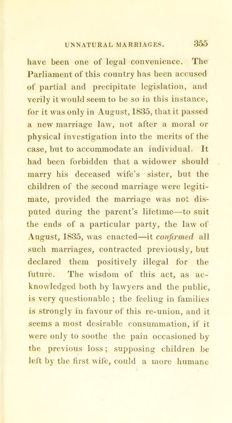 have been one of legal convenience. The Parliament of this country has been accused of partial and precipitate legislation, and verily it would seem to be so in this instance, for it was only in August, 1835, that it passed a new marriage law, not after a moral or physical investigation into the merits of the case, but to accommodate an individual. It had been forbidden that a widower should marry his deceased wife’s sister, but the children of the second marriage were legiti- mate, provided the marriage was not dis- puted during the parent’s lifetime—to suit the ends of a particular party, the law of August, 1835, was enacted—it confirmed all such marriages, contracted previously, but declared them positively illegal for the future. The wisdom of this act, as ac- knowledged both by lawyers and the public, is very questionable ; the feeling in families is strongly in favour of this re-union, and it seems a most desirable consummation, if it were only to soothe the pain occasioned by the previous loss; supposing children be left by the first wife, could a more humane