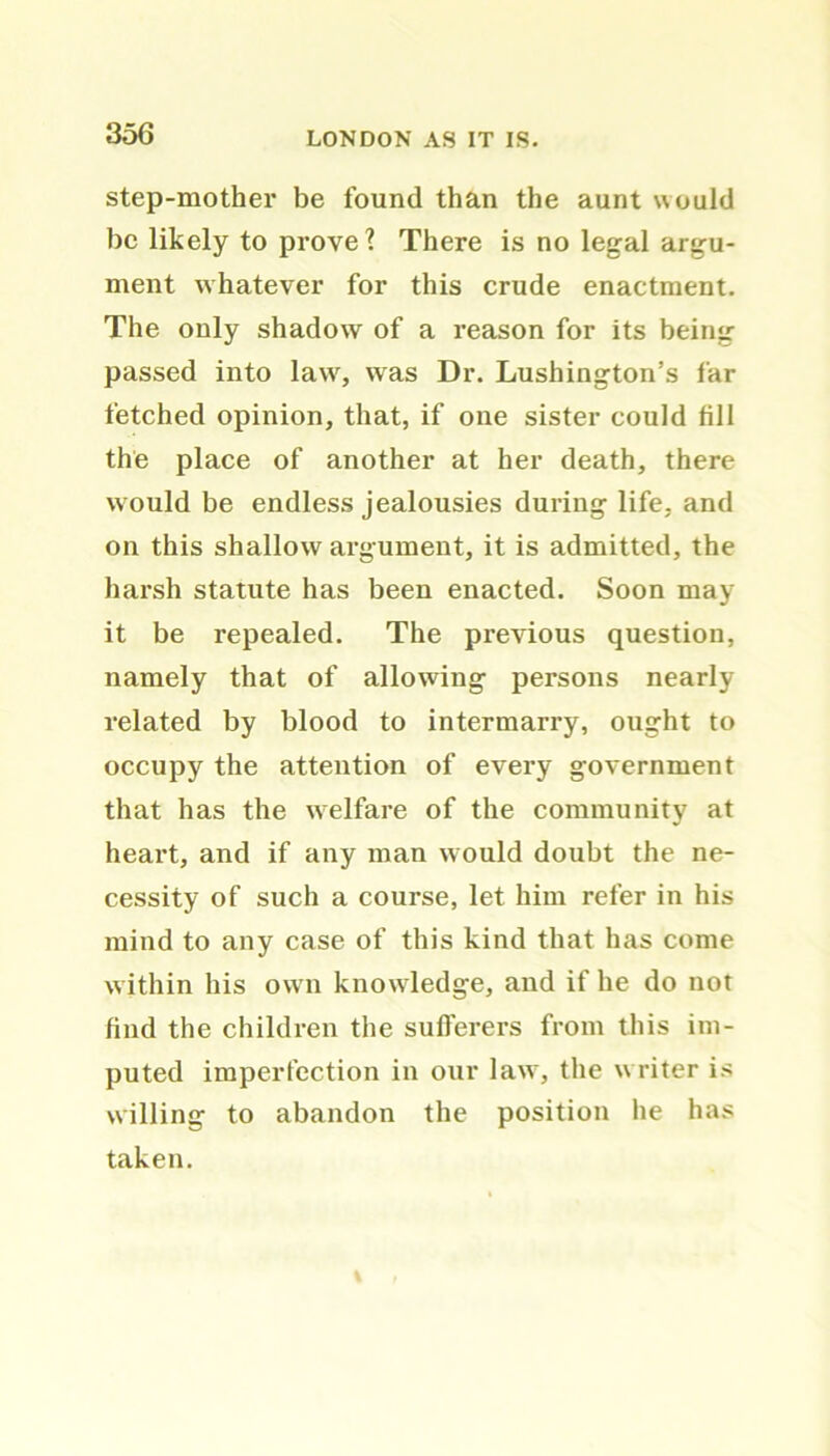 step-mother be found than the aunt would be likely to prove? There is no legal argu- ment whatever for this crude enactment. The only shadow of a reason for its being passed into lawr, was Dr. Lushington’s far fetched opinion, that, if one sister could fill the place of another at her death, there would be endless jealousies during life, and on this shallow argument, it is admitted, the harsh statute has been enacted. Soon may it be repealed. The previous question, namely that of allowing persons nearly related by blood to intermarry, ought to occupy the attention of every government that has the welfare of the community at heart, and if any man would doubt the ne- cessity of such a course, let him refer in his mind to any case of this kind that has come w ithin his ow n knowledge, and if he do not find the children the sufferers from this im- puted imperfection in our lawr, the w riter is willing to abandon the position he has taken.