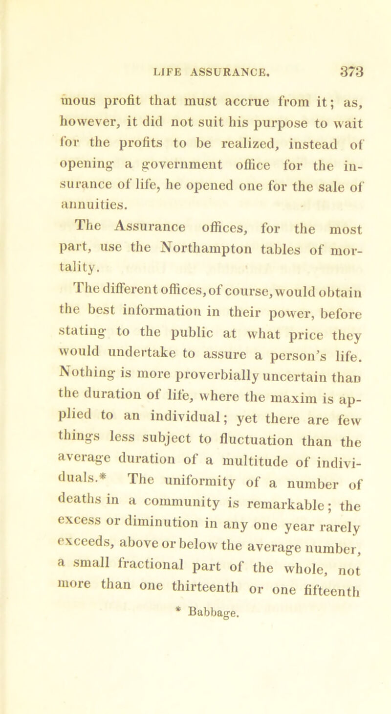 mo us profit that must accrue from it; as, however, it did not suit his purpose to wait for the profits to be realized, instead of opening- a government office for the in- surance of life, he opened one for the sale of annuities. The Assurance offices, for the most part, use the Northampton tables of mor- tality. The different offices, of course, would obtain the best information in their power, before stating- to the public at what price they would undertake to assure a person’s life. Nothing is more proverbially uncertain than the duration of life, where the maxim is ap- plied to an individual; yet there are few things less subject to fluctuation than the average duration of a multitude of indivi- duals.* The uniformity of a number of deaths in a community is remarkable; the excess or diminution in any one year rarely exceeds, above or below the average number, a small fractional part of the whole, not more than one thirteenth or one fifteenth * Babbage.