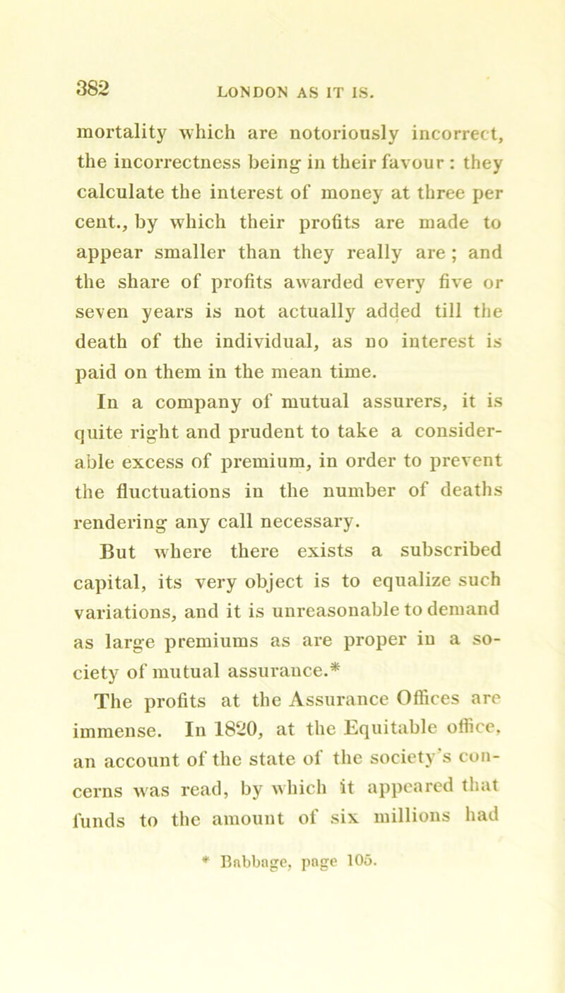 mortality which are notoriously incorrect, the incorrectness being in their favour : they calculate the interest of money at three per cent., by which their profits are made to appear smaller than they really are ; and the share of profits awarded every five or seven years is not actually added till the death of the individual, as no interest is paid on them in the mean time. In a company of mutual assurers, it is quite right and prudent to take a consider- able excess of premium, in order to prevent the fluctuations in the number of deaths rendering any call necessary. But where there exists a subscribed capital, its very object is to equalize such variations, and it is unreasonable to demand as large premiums as are proper in a so- ciety of mutual assurance.* The profits at the Assurance Offices are immense. In 1820, at the Equitable office, an account of the state of the society’s con- cerns was read, by which it appeared that funds to the amount of six millions had Babbage, page 105.