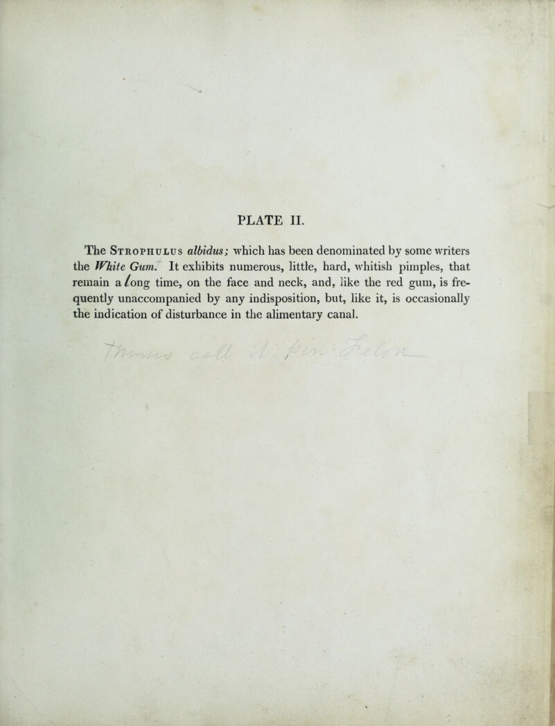 The Strophulus albidus; which has been denominated by some writers the White Gum. It exhibits numerous, little, hard, whitish pimples, that remain a/ong time, on the face and neck, and, like the red gum, is fre- quently unaccompanied by any indisposition, but, like it, is occasionally the indication of disturbance in the alimentary canal.