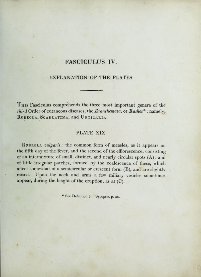 FASCICULUS IV. EXPLANATION OF THE PLATES. This Fasciculus comprehends the three most important genera of the third Order of cutaneous diseases, the Exanthemata, or Rashes*; namely, Rubeola, Scarlatina, and Urticaria. PLATE XIX. Rubeola vulgaris; the common form of measles, as it appears on the fifth day of the fever, and the second of the efflorescence, consisting of an intermixture of small, distinct, and nearly circular spots (A); and of little irregular patches, formed by the coalescence of these, which affect somewhat of a semicircular or crescent form (B), and are slightly raised. Upon the neck and arms a few miliary vesicles sometimes appear, during the height of the eruption, as at (C). * See Definition 3. Synopsis, p. xx.