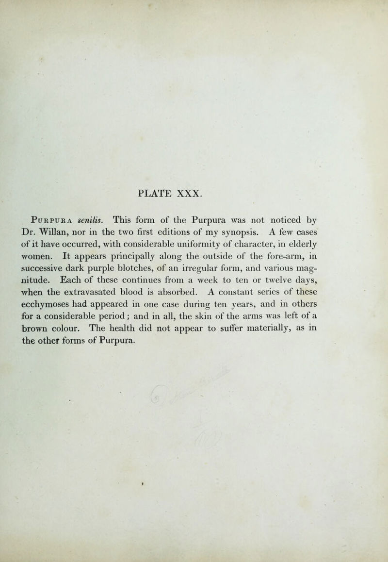 Purpura senilis. This form of the Purpura was not noticed by Dr. Willan, nor in the two first editions of my synopsis. A few cases of it have occurred, with considerable uniformity of character, in elderly women. It appears principally along the outside of the fore-arm, in successive dark purple blotches, of an irregular form, and various mag- nitude. Each of these continues from a week to ten or twelve days, when the extravasated blood is absorbed. A constant series of these ecchymoses had appeared in one case during ten years, and in others for a considerable period; and in all, the skin of the arms was left of a brown colour. The health did not appear to suffer materially, as in the other forms of Purpura.