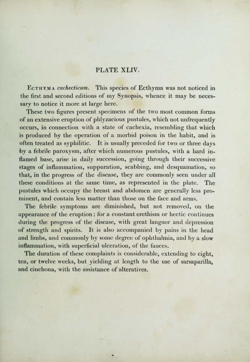 Ecthyma cachecticum. This species of Ecthyma was not noticed in the first and second editions of my Synopsis, whence it may be neces- sary to notice it more at large here. These two figures present specimens of the two most common forms of an extensive eruption of phlyzacious pustules, which not unfrequently occurs, in connection with a state of cachexia, resembling that which is produced by the operation of a morbid poison in the habit, and is often treated as syphilitic. It is usually preceded for two or three days by a febrile paroxysm, after which numerous pustules, with a hard in- flamed base, arise in daily succession, going through their successive stages of inflammation, suppuration, scabbing, and desquamation, so that, in the progress of the disease, they are commonly seen under all these conditions at the same time, as represented in the plate. The pustules which occupy the breast and abdomen are generally less pro- minent, and contain less matter than those on the face and arms. The febrile symptoms are diminished, but not removed, on the appearance of the eruption ; for a constant erethism or hectic continues during the progress of the disease, with great languor and depression of strength and spirits. It is also accompanied by pains in the head and limbs, and commonly by some degree of ophthalmia, and by a slow inflammation, with superficial ulceration, of the fauces. The duration of these complaints is considerable, extending to eight, ten, or twelve weeks, but yielding at length to the use of sarsaparilla, and cinchona, with the assistance of alteratives.