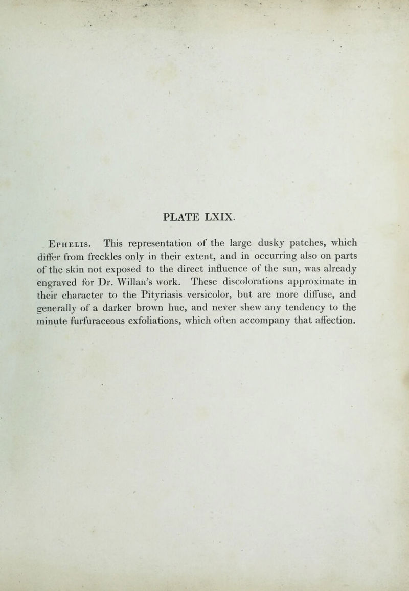 Ephelis. This representation of the large dusky patches, which differ from freckles only in their extent, and in occurring also on parts of the skin not exposed to the direct influence of the sun, was already engraved for Dr. Willan's Avork. These discolorations approximate in their character to the Pityriasis versicolor, but are more diffuse, and generally of a darker brown hue, and never shew any tendency to the minute furfuraceous exfoliations, which often accompany that affection.