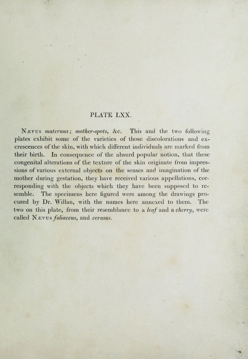 N^evus mat emus; mother-spots, &c. This and the two following plates exhibit some of the varieties of those discolorations and ex- crescences of the skin, with which different individuals are marked from their birth. In consequence of the absurd popular notion, that these congenital alterations of the texture of the skin originate from impres- sions of various external objects on the senses and imagination of the mother during gestation, they have received various appellations, cor- responding with the objects which they have been supposed to re- semble. The specimens here figured were among the drawings pro- cured by Dr. Willan, with the names here annexed to them. The two on this plate, from their resemblance to a leaf and a cherry, were called Ntevus foliaceus, and cerasus.
