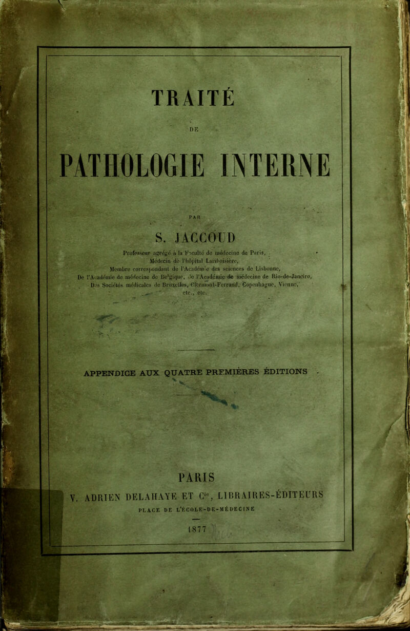 PATHOLOGIE INTERNE Professeur agrégé à la Faculté île médecine de Paris, Médecin dé l’iiôpital Lariboisière, Membre correspondant de l'Académie des sciences de Lisbonne, De l’Académie de médecine de Bc'jJUjuo, de l’Académie de médecine de Hio-de-Janeiro, Des Sociétés médicales de Bruxelles, Clermont-Ferrand, Copenhague, Vienne,' ■ ;• _ etc., etc. TRAITÉ DE S. JACCOUD APPENDICE AUX QUATRE PREMIERES EDITIONS PARIS Y. ADRIEN DEL A HAYE ET C‘% LIBRAIRES-ÉDITEURS 1>I,ACE DE L’fcCOLE-DE -MÉDECINE 1877 4 * il