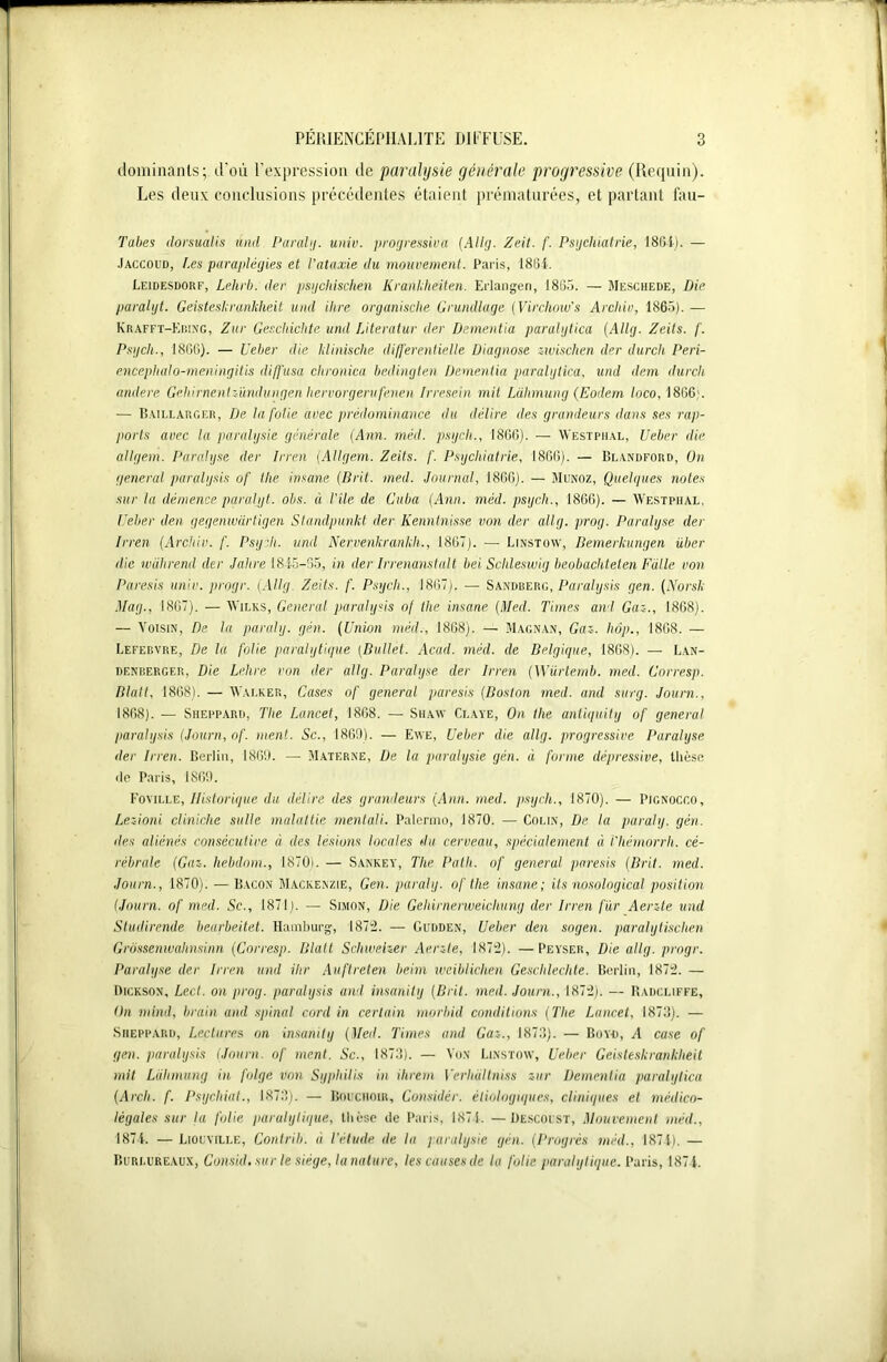 dominants; d’où l’expression de paralysie générale progressive (Requin). Les deux conclusions précédentes étaient prématurées, et partant fau- Tabes dorsualis and Parabj. univ. progressiva (Allg. Z cil. f. Psychiatrie, 1804). — Jaccoud, [.es paraplégies et l'ataxie du mouvement. Paris, 1804. Leidesdorf, Lehrb. der psychischén Krankheiten. Erlangeri, 1805. — Mesciiede, Die paralyt. Geisteskrankheit und ihre organische Grundlage (Virchow's Arcliiv, 1865). — K R af F t-K ring, Zur Geschichte und IAteratur der Dementia paralytica (Allg. Zeils. f. Psych., 1800). — Ueber die ldinische différentielle Diagnose ziuischen der durcit Peri- encephalo-meningitis diffusa clironica bedingten Dementia paralytica, und dem durch andere Gehirnentzündungen hervorgerufenen Irresein mit Lahmung (Eodem loco, 1806'. — Baillarger, De ta folie avec prédominance du délire des grandeurs dans ses rap- ports avec la paralysie générale (Ann. méd. psych., 1800). — Westphal, Ueber die allgem. Paralyse der Irren (Allgem. Zeils. f. Psychiatrie, 1806). — Deanüford, On general paralysis of tlie insane (Brit. med. Journal, 1806). — Munoz, Quelques notes sur la démence paralyt. obs. à Vite de Cuba (Ann. méd. psych., 1860). — Westphal, Ueber den gegenwcirtigen Standpunkt der Kenntnisse von der allg. prog. Paralyse der Irren (Arcliiv. f. Psych. und Nervenkrankh., 1867). — Linstow, Bemerkungen über die wührend der Jahre 1845-35, in der Irrenanstalt bei Scltleswig beobachteien Faite von Paresis univ. progr. [Allg. Zeits. f. Psych., 1807). — Sanduerg, Paralysis gen. (Norsli Mag., 1807). — Wilks, General paralysis of tlie insane (Med. Times and Gaz., 1808). — Voisin, De la paraly. gén. (Union méd., 1868). — Magnan, Gaz. hôp., 1808. — Lefebvre, De la folie paralytique (Ballet. Acad. méd. de Belgique, 1868). — Lan- denberger, Die Lehre von der allg. Paralyse der Irren (Würtemb. med. Corresp. Blatt, 1808). — Walker, Cases of general paresis (Boston med. and surg. Journ., 1868). — Sheppard, The Lancet, 1868. — Shaw Claye, On tlie antiquity of general paralysis (Journ, of. ment. Sc., 1869). — Ewe, Ueber die allg. progressive Paralyse der Irren. Berlin, 1809. — Materne, De la paralysie gén. à forme dépressive, thèse <le Paris, 1809. Foyille, Historique du délire des grandeurs (Ann. med. psych., 1870). — Pignocco, Lezioni cliniche salle malattie mentali. Palcrmo, 1870. — Colin, De la paraly. gén. des aliénés consécutive à des lésions locales du cerveau, spécialement à l'hémorrh. cé- rébrale (Gaz. hebdom., 1870). — Sankey, The Path. of general, paresis (Prit. med. Journ., 1870). — Bacon Mackenzie, Gen. paraly. of the insane; its nosological position (Journ. of med. Sc., 1871). — Simon, Die Gehirnerweichung der Irren fur Aerzte und Sludirende bearbeitet. Hamburg, 1872. — Gudden, Ueber den sogen. paralytischen Grôssenwahnsinn (Corresp. Blatt Schweher Aerzte, 1872). —Peyser, Die allg. progr. Paralyse der Irren und ilir Auftreten beim weiblichen Geschlechle. Berlin, 1872. — Dickson, Lect. on prog. paralysis and insanity (Brit. med. Journ., 1872). — Badcliffe, On mind, brain and spinal cord in certain rnorbid conditions (The Lancet, 1873). — Sheppard, Lectures on insanity (Med. Times and Gaz., 1873). — Boyd, A case of gen. paralysis (Journ. of ment. Sc., 1873). — Von Linstow, Ueber Geisteskrankheit mit Lahmung in folge von Syphilis in ihrem Verlialtniss zur Dementia paralytica (Arch. f. Psychiat., 1873). — Bouciioir, Gonsidèr. étiologiques, cliniques et médico- légales sur la folie paralytique, thèse de Paris, 1874. —Üescoust, Mouvement méd., 1874. —Liouville, Contrib. à l’élude de la paralysie gén. (Progrès méd., 1874). — Burlureaux, Consul, sur le siège, la nature, les causes de la folie paralytique. Paris, 187 4.