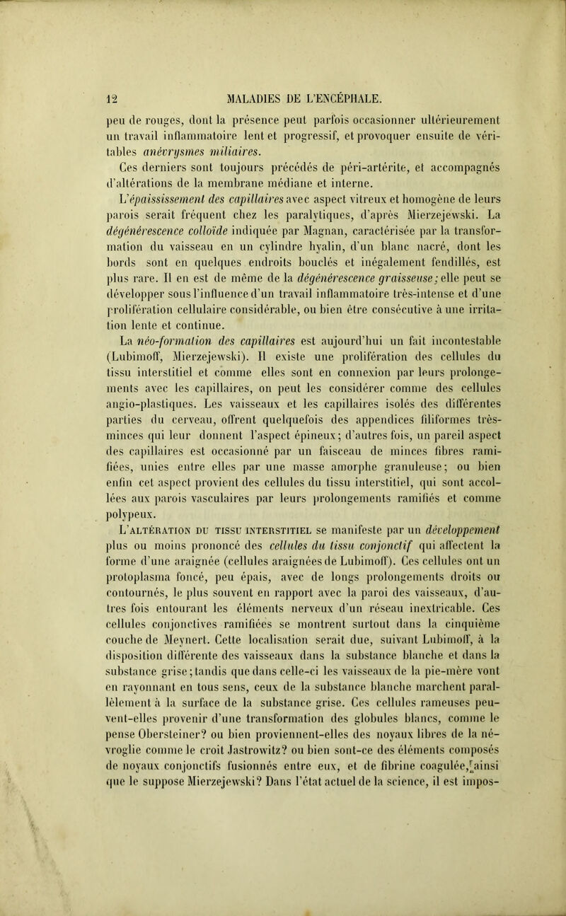 peu de rouges, dont la présence peut parfois occasionner ultérieurement un travail inflammatoire lent et progressif, et provoquer ensuite de véri- tables anévrysmes miliaires. Ces derniers sont toujours précédés de péri-artérite, et accompagnés d’altérations de la membrane médiane et interne. Vépaississement des capillaires avec aspect vitreux et homogène de leurs parois serait fréquent chez les paralytiques, d’après Mierzejewski. La dégénérescence colloïde indiquée par Magnan, caractérisée par la transfor- mation du vaisseau en un cylindre hyalin, d’un blanc nacré, dont les bords sont en quelques endroits bouclés et inégalement fendillés, est plus rare. Il en est de même de la dégénérescence graisseuse ; e lie peut se développer sous l’influence d’un travail inflammatoire très-intense et d’une prolifération cellulaire considérable, ou bien être consécutive aune irrita- tion lente et continue. La néo-formation des capillaires est aujourd’hui un fait incontestable (Lubimoff, Mierzejewski). Il existe une prolifération des cellules du tissu interstitiel et comme elles sont en connexion par leurs prolonge- ments avec les capillaires, on peut les considérer comme des cellules angio-plastiques. Les vaisseaux et les capillaires isolés des différentes parties du cerveau, offrent quelquefois des appendices filiformes très- minces qui leur donnent l’aspect épineux; d’autres fois, un pareil aspect des capillaires est occasionné par un faisceau de minces libres rami- fiées, unies entre elles par une masse amorphe granuleuse; ou bien enfin cet aspect provient des cellules du tissu interstitiel, qui sont accol- lées aux parois vasculaires par leurs prolongements ramifiés et comme polypeux. L’altération du tissu interstitiel se manifeste par un développement plus ou moins prononcé des cellules du tissu conjonctif qui affectent la forme d’une araignée (cellules araignées de Lubimoff). Ces cellules ont un protoplasma foncé, peu épais, avec de longs prolongements droits ou contournés, le plus souvent en rapport avec la paroi des vaisseaux, d’au- tres fois entourant les éléments nerveux d’un réseau inextricable. Ces cellules conjonctives ramifiées se montrent surtout dans la cinquième couche de Meynert. Cette localisation serait due, suivant Lubimoff, à la disposition différente des vaisseaux dans la substance blanche et dans la substance grise; tandis que dans celle-ci les vaisseaux de la pie-mère vont en rayonnant en tous sens, ceux de la substance blanche marchent paral- lèlement ii la surface de la substance grise. Ces cellules rameuses peu- vent-elles provenir d’une transformation des globules blancs, comme le pense Obersteiner? ou bien proviennent-elles des noyaux libres de la né- vroglie comme le croit Jastrowitz? ou bien sont-ce des éléments composés de noyaux conjonctifs fusionnés entre eux, et de fibrine coagulée,[ainsi que le suppose Mierzejewski? Dans l’état actuel de la science, il est impos-