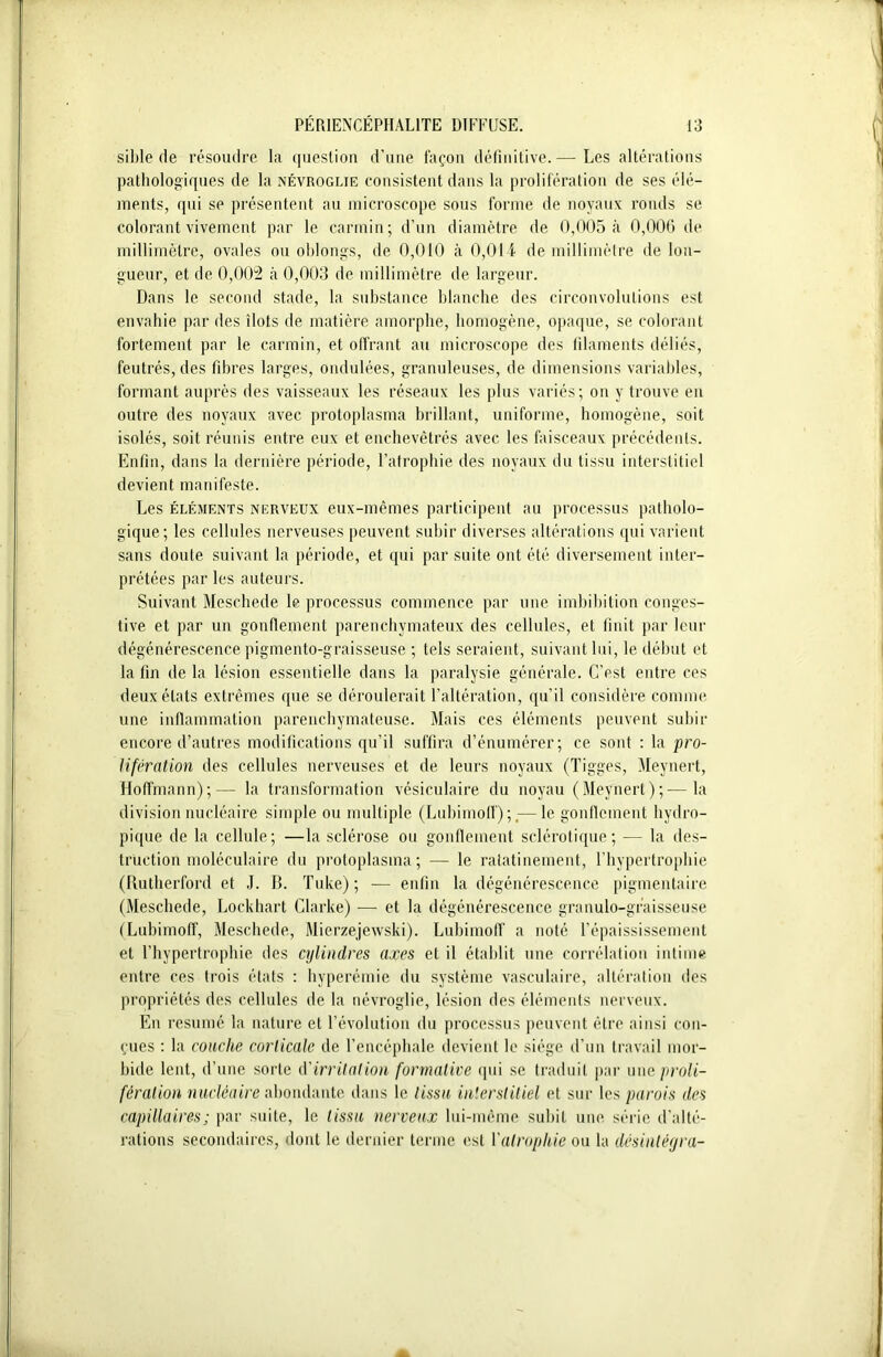 sible de résoudre la question d’une façon définitive.— Les altérations pathologiques de la névroglie consistent dans la prolifération de ses élé- ments, qui se présentent au microscope sous forme de noyaux ronds se colorant vivement par le carmin; d’un diamètre de 0,005 à 0,006 de millimètre, ovales ou oblongs, de 0,010 à 0,014 de millimètre de lon- gueur, et de 0,002 à 0,003 de millimètre de largeur. Dans le second stade, la substance blanche des circonvolutions est envahie par des îlots de matière amorphe, homogène, opaque, se colorant fortement par le carmin, et offrant au microscope des filaments déliés, feutrés, des fibres larges, ondulées, granuleuses, de dimensions variables, formant auprès des vaisseaux les réseaux les plus variés; on y trouve en outre des noyaux avec protoplasma brillant, uniforme, homogène, soit isolés, soit réunis entre eux et enchevêtrés avec les faisceaux précédents. Enfin, dans la dernière période, l’atrophie des noyaux du tissu interstitiel devient manifeste. Les éléments nerveux eux-mêmes participent au processus patholo- gique; les cellules nerveuses peuvent subir diverses altérations qui varient sans doute suivant la période, et qui par suite ont été diversement inter- prétées par les auteurs. Suivant Meschede le processus commence par une imbibition conges- tive et par un gonflement parenchymateux des cellules, et finit par leur dégénérescence pigmento-graisseuse ; tels seraient, suivant lui, le début et la fin de la lésion essentielle dans la paralysie générale. C’est entre ces deux états extrêmes que se déroulerait l’altération, qu’il considère comme une inflammation parenchymateuse. Mais ces éléments peuvent subir encore d’autres modifications qu’il suffira d’énumérer; ce sont : la pro- lifération des cellules nerveuses et de leurs noyaux (Tigges, Meynert, Hoffmann);— la transformation vésiculaire du noyau (Meynert);—la division nucléaire simple ou multiple (Lubimoff) ;,— le gonflement hydro- pique de la cellule; —la sclérose ou gonflement sclérotique; — la des- truction moléculaire du protoplasma; — le ratatinement, l’hypertrophie (Rutherford et J. B. Tuke) ; — enfin la dégénérescence pigmentaire (Meschede, Lockhart Clarke) — et la dégénérescence granulo-graisseuse (Lubimoff, Meschede, Mierzejewski). Lubimoff a noté l’épaississement et l’hypertrophie des cylindres axes et il établit une corrélation intime entre ces trois états : hyperémie du système vasculaire, altération des propriétés des cellules de la névroglie, lésion des éléments nerveux. En résumé la nature et l’évolution du processus peuvent être ainsi con- çues : la couche corticale de l’encéphale devient le siège d’un travail mor- bide lent, d’une sorte d'irritation formative qui se traduit par une proli- fération nucléaire abondante dans le tissu interstitiel et sur les parois des capillaires; par suite, le tissu nerveux lui-même subit une série d'alté- rations secondaires, dont le dernier terme est F atrophie ou la désintégra-