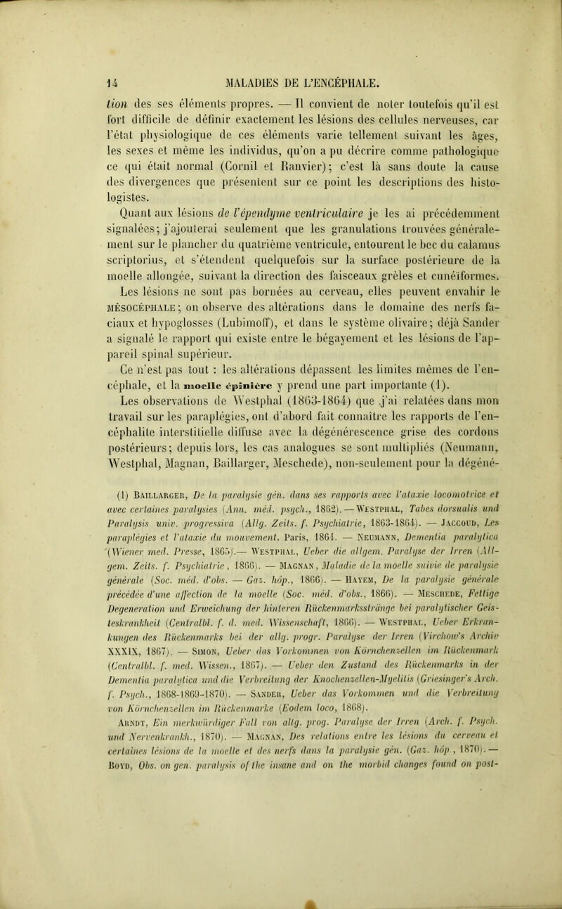 lion des ses éléments propres. — Il convient de noter toutefois qu’il est fort difficile de définir exactement les lésions des cellules nerveuses, car l’état physiologique de ces éléments varie tellement suivant les âges, les sexes et même les individus, qu’on a pu décrire comme pathologique ce qui était normal (Corail et Ramier); c’est là sans doute la cause des divergences que présentent sur ce point les descriptions des histo- logistes. Quant aux lésions de l’épendyme ventriculaire je les ai précédemment signalées; j’ajouterai seulement que les granulations trouvées générale- ment sur le plancher du quatrième ventricule, entourent le hcc du calamus scriptorius, et s’étendent quelquefois sur la surface postérieure de la moelle allongée, suivant la direction des faisceaux grêles et cunéiformes. Les lésions ne sont pas bornées au cerveau, elles peuvent envahir le siésocéphale; on observe des altérations dans le domaine des nerfs fa- ciaux et hypoglosses (Lubimoff), et dans le système olivaire; déjà Sander a signalé le rapport qui existe entre le bégayement et les lésions de l’ap- pareil spinal supérieur. Ce n’est pas tout : les altérations dépassent les limites mêmes de l’en- céphale, et la moelle épinière y prend une part importante (1). Les observations de Westphal (1803-1804) que .j’ai relatées dans mon travail sur les paraplégies, ont d’abord fait connaître les rapports de l’en- céphalite interstitielle diffuse avec la dégénérescence grise des cordons postérieurs; depuis lors, les cas analogues se sont multipliés (Neumann, Westphal, Magnan, Baillarger, Meschede), non-seulement pour la dégéné- (1) Baillarger, De la paralysie géh. dans ses rapports avec l’ataxie locomotrice et avec certaines paralysies (Ann. méd. psych., 1802).— Westphal, Tabes dorsualis unit Paralysie unie, progressive (Allg. Zcils. f. Psychiatrie, 1863- 1864). — Jaccoud, Les paraplégies et l'ataxie du mouvement. Paris, 1861. — Neumann, Dementia paralytica (Wiener med. Presse, 1865J.— Westphal, Ueber die allgem. Paralyse der Irren (All- gem. Zeils. f. Psychiatrie, 1866). — Magnan, Maladie de la moelle suivie de paralysie générale (Soc. méd. d’obs. — Gaz. hrjp., 1866). — Hayem, De la paralysie générale précédée d’une affection de la moelle (Soc. méd. d’obs., 1866). •— Meschede, Fettige Degeneration und Erweichung der hinteren Rückenmarksstrange bei paralylischer Geis- teskramkheit (Centralbl. f. d. med. Wissenscliaft, 1866). — Westphal, Ueber Erkran- kungen des Rückenmarks bei der allg. progr. Paralyse der Irren ( Virchow's Archiv XXXIX, 1867). — Simon, Ueber das Yorkommen von Kôrnchenz-ellen im Rückenmark (Centralbl. f. med. Wissen., 1867). — Ueber den Zustand des llückenmarks in der Dementia paralytica und die Yerbreitung der Knochenzellen-Myelitis (Griesingefs Arch. f. Psych., 1868-1869-1870;. — Sander, Ueber das Yorkommen und die Yerbreitung von Komchenzellen im Ràckenmarke (Eodem loco, 1868). Arndt, Ein merkwürdiger Fait von allg. prog. Paralyse der Dren (Arcli. f. Psych. und Nervenkranklt., 1870). — Magnan, Des relations entre les lésions du cerveau et certaines lésions de la moelle et des nerfs dans la paralysie gén. (Gaz. hôp , 18(0).— IIovd, Obs. on gen. paraiysis of the insane and on tlie morbid changes fourni on post-