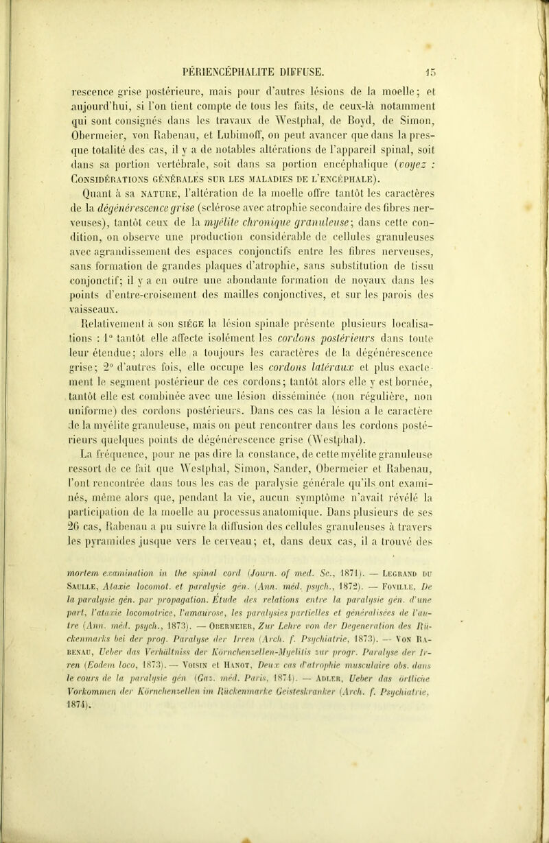 rescence grise postérieure, mais pour d’autres lésions de la moelle; et aujourd’hui, si l’on tient compte de tous les faits, de ceux-là notamment qui sont consignés dans les travaux de Westphal, de Boyd, de Simon, Obermeier, von Rabenau, et Lubimoff, on peut avancer que dans la pres- que totalité des cas, il y a de notables altérations de l’appareil spinal, soit dans sa portion vertébrale, soit dans sa portion encéphalique (voyez : Considérations générales sur les maladies de l’encéphale). Quant à sa nature, l’altération de la moelle offre tantôt les caractères de la dégénérescence grise (sclérose avec atrophie secondaire des fibres ner- veuses), tantôt ceux de la myélite chronique granuleuse; dans cette con- dition, on observe une production considérable de cellules granuleuses avec agrandissement des espaces conjonctifs entre les libres nerveuses, sans formation de grandes plaques d’atrophie, sans substitution de tissu conjonctif; il y a en outre une abondante formation de noyaux dans les points d’entre-croisement des mailles conjonctives, et sur les parois des vaisseaux. Relativement à son siège la lésion spinale présente plusieurs localisa- tions : 1° tantôt elle affecte isolément les cordons postérieurs dans toute leur étendue; alors elle a toujours les caractères de la dégénérescence grise; 2° d’autres fois, elle occupe les cordons latéraux et plus exacte- ment le segment postérieur de ces cordons; tantôt alors elle y est bornée, tantôt elle est combinée avec une lésion disséminée (non régulière, non uniforme) des cordons postérieurs. Dans ces cas la lésion a le caractère de la myélite granuleuse, mais on peut rencontrer dans les cordons posté- rieurs quelques points de dégénérescence grise (Westphal). La fréquence, pour ne pas dire la constance, de cette myélite granuleuse ressort de ce fait que Westphal, Simon, Sander, Obermeier et Rabenau, l’ont rencontrée dans tous les cas de paralysie générale qu’ils ont exami- nés, même alors que, pendant la vie, aucun symptôme n’avait révélé la participation de la moelle au processus anatomique. Dans plusieurs de ses 20 cas, Rabenau a pu suivre la diffusion des cellules granuleuses à travers les pyramides jusque vers le cerveau; et, dans deux cas, il a trouvé des mortem examination in tlie spinal cont (Jauni, of mecl. Sc., 1871). — Legrand du Saulle, Ataxie locomot. et paralysie gén. (Ann. méd, psych., 187:2). — Foville, I)e la paralysie gén. par propagation. Etude des relations entre la paralysie gén. d'une part, l'ataxie locomotrice, l’amaurose, les paralysies partielles et généralisées de l'au- tre (Ann. méd. psycli., 1873). —Obermeier, Zur Lelire von der Degeneration des IIii- ckenmarlcs bei der prog. Paralyse der Irren (Arcli. f. Psychiatrie, 1873). — Von Ra- benau, Ueber dus Verhiiltniss der Kornchemellen-Myelitis zur progr. Paralyse der Ir- ren (Eodem loco, 1873).— Voisin et Hanot, Deux cas d’atrophie musculaire ohs. dans le cours de lu paralysie gén (Gai. méd. Paris, 1871). — Adler, Ueber das ortliciie Vorlcommen der Kornchemellen im Rückenmarke Geisteskranker (Arcli. f. Psychiatrie, 1874).