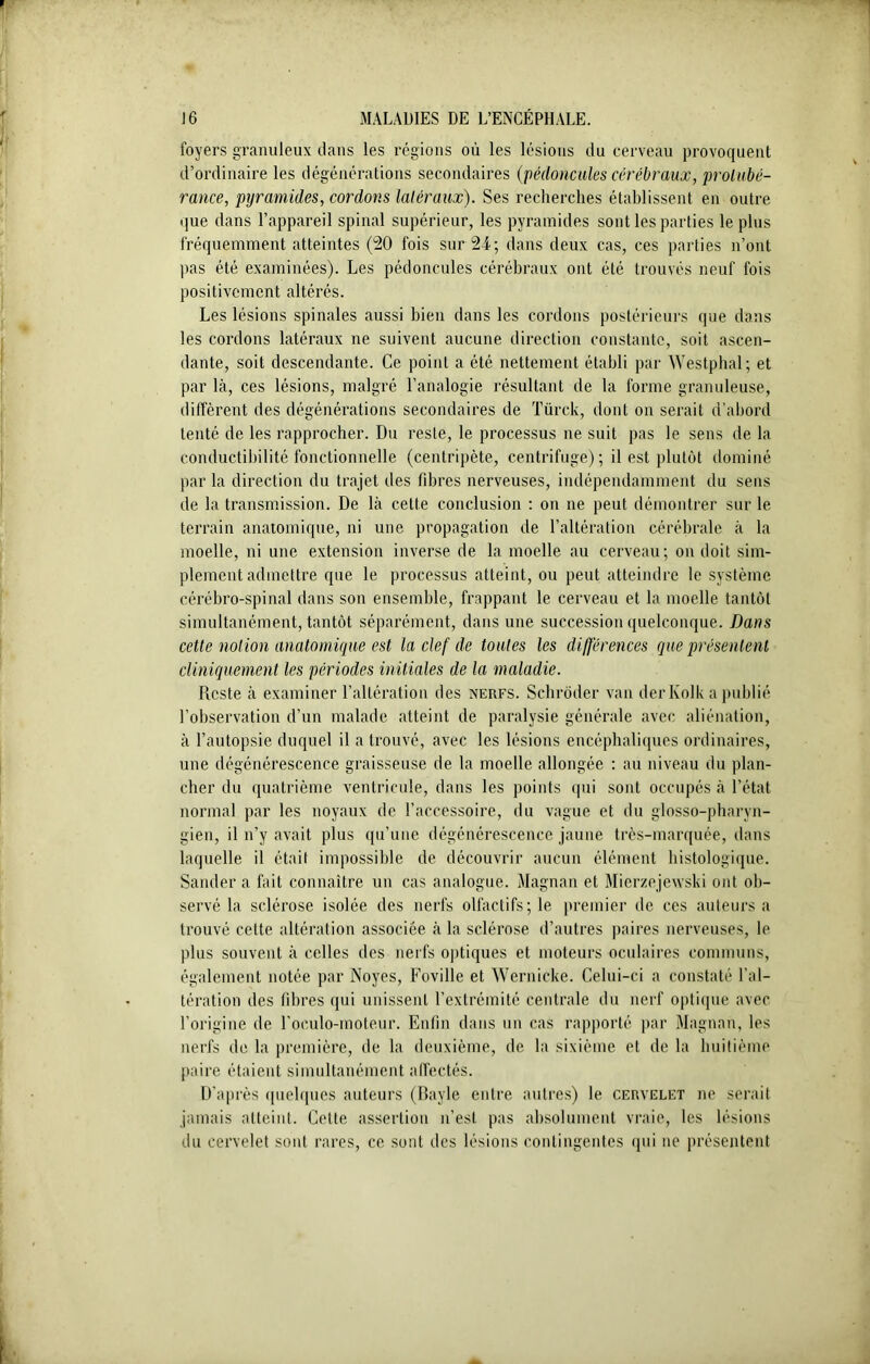 loyers granuleux dans les régions où les lésions du cerveau provoquent d’ordinaire les dégénérations secondaires (pédoncules cérébraux, protubé- rance, pyramides, cordons latéraux). Ses recherches établissent en outre que dans l’appareil spinal supérieur, les pyramides sont les parties le plus fréquemment atteintes (20 fois sur 24; dans deux cas, ces parties n’ont pas été examinées). Les pédoncules cérébraux ont été trouvés neuf fois positivement altérés. Les lésions spinales aussi bien dans les cordons postérieurs que dans les cordons latéraux ne suivent aucune direction constante, soit ascen- dante, soit descendante. Ce point a été nettement établi par Westphal; et par là, ces lésions, malgré l’analogie résultant de la forme granuleuse, diffèrent des dégénérations secondaires de Türck, dont on serait d’abord tenté de les rapprocher. Du reste, le processus ne suit pas le sens de la conductibilité fonctionnelle (centripète, centrifuge); il est plutôt dominé par la direction du trajet des fibres nerveuses, indépendamment du sens de la transmission. De là cette conclusion : on ne peut démontrer sur le terrain anatomique, ni une propagation de l’altération cérébrale à la moelle, ni une extension inverse de la moelle au cerveau; on doit sim- plement admettre que le processus atteint, ou peut atteindre le système cérébro-spinal dans son ensemble, frappant le cerveau et la moelle tantôt simultanément, tantôt séparément, dans une succession quelconque. Dans cette notion anatomique est la clef de toutes les différences que présentent cliniquement les périodes initiales de la maladie. Reste à examiner l’altération des nerfs. Schrôder van derKolk a publié l’observation d’un malade atteint de paralysie générale avec aliénation, à l’autopsie duquel il a trouvé, avec les lésions encéphaliques ordinaires, une dégénérescence graisseuse de la moelle allongée : au niveau du plan- cher du quatrième ventricule, dans les points qui sont occupés à l’état normal par les noyaux de l’accessoire, du vague et du glosso-pharyn- gien, il n’y avait plus qu’une dégénérescence jaune très-marquée, dans laquelle il était impossible de découvrir aucun élément histologique. Sander a fait connaître un cas analogue. Magnan et Mierzejewski ont ob- servé la sclérose isolée des nerfs olfactifs; le premier de ces auteurs a trouvé cette altération associée à la sclérose d’autres paires nerveuses, le plus souvent à celles des nerfs optiques et moteurs oculaires communs, également notée par Noyés, Foville et Wernicke. Celui-ci a constaté l'al- tération des fibres qui unissent l’extrémité centrale du nerf optique avec l’origine de l’oeulo-moteur. Enfin dans un cas rapporté par Magnan, les nerfs de la première, de la deuxième, de la sixième et de la huitième paire étaient simultanément affectés. D’après quelques auteurs (Bayle entre autres) le cervelet ne serait jamais atteint. Cette assertion n’est pas absolument vraie, les lésions du cervelet sont rares, ce sont des lésions contingentes (pii ne présentent