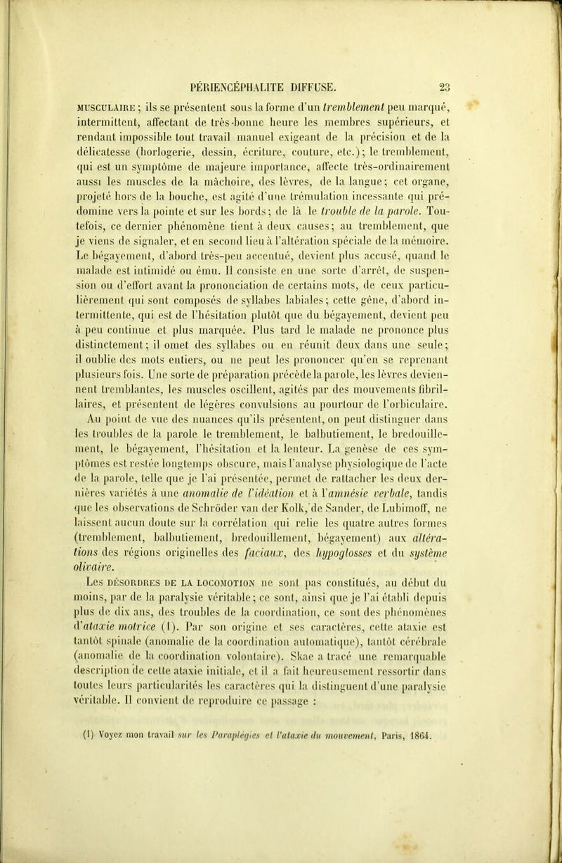 musculaire ; ils se présentent sous la forme d’un tremblement peu marqué, intermittent, affectant de très-bonne heure les membres supérieurs, et rendant impossible tout travail manuel exigeant de la précision et de la délicatesse (horlogerie, dessin, écriture, couture, etc.) ; le tremblement, qui est un symptôme de majeure importance, affecte très-ordinairement aussi les muscles de la mâchoire, des lèvres, de la langue; cet organe, projeté hors de la bouche, est agité d’uue trémulation incessante qui pré- domine vers la pointe et sur les bords; de là le trouble de la parole. Tou- tefois, ce dernier phénomène tient à deux causes; au tremblement, que je viens de signaler, et en second lieu à l’altération spéciale de la mémoire. Le bégayement, d’abord très-peu accentué, devient plus accusé, quand le malade est intimidé ou ému. Il consiste en une sorte d’arrêt, de suspen- sion ou d’effort avant la prononciation de certains mots, de ceux particu- lièrement qui sont composés de syllabes labiales; cette gêne, d’abord in- termittente, qui est de l’hésitation plutôt que du bégayement, devient peu à peu continue et plus marquée. Plus tard le malade ne prononce plus distinctement; il omet des syllabes ou en réunit deux dans une seule; il oublie des mots entiers, ou ne peut les prononcer qu’en se reprenant plusieurs fois. Une sorte de préparation précède la parole, les lèvres devien- nent tremblantes, les muscles oscillent, agités par des mouvements fibril- laires, et présentent de légères convulsions au pourtour de l’orbiculaire. Au point île vue des nuances qu’ils présentent, on peut distinguer dans les troubles de la parole le tremblement, le balbutiement, le bredouille- ment, le bégayement, l’hésitation et la lenteur. La genèse de ces sym- ptômes est restée longtemps obscure, mais l’analyse physiologique de l'acte de la parole, telle que je l’ai présentée, permet de rattacher les deux der- nières variétés aune anomalie de l’idéation et à l'amnésie verbale, tandis que les observations de Schrôder van der Ivolk, de Sander, de Lubimoff, ne laissent aucun doute sur la corrélation qui relie les quatre autres formes (tremblement, balbutiement, bredouillement, bégayement) aux altéra- tions des régions originelles des faciaux, des hypoglosses et du système olivaire. Les désordres de la locomotion ne sont pas constitués, au début du moins, par de la paralysie véritable; ce sont, ainsi que je l’ai établi depuis plus de dix ans, des troubles de la coordination, ce sont des phénomènes d'ataxie motrice (1). Par son origine et ses caractères, cette ataxie est tantôt spinale (anomalie de la coordination automatique), tantôt cérébrale (anomalie de la coordination volontaire). Skae a tracé une remarquable description de celte ataxie initiale, et il a fait heureusement ressortir dans toutes leurs particularités les caractères (pii la distinguent d’une paralysie véritable. Il convient de reproduire ce passage : (1) Voyez mon travail sur les Paraplégies et l’ataxie du mouvement, Paris, 1864.