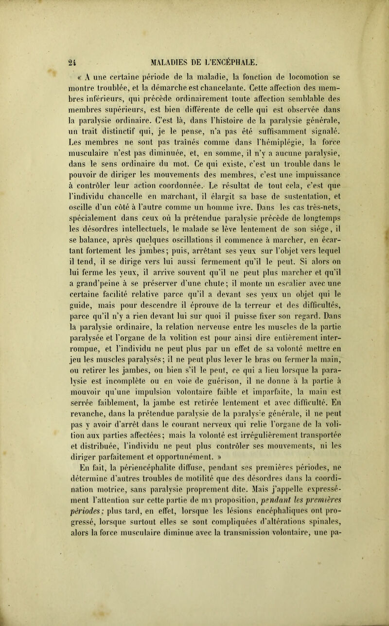 « A une certaine période de la maladie, la fonction de locomotion se montre troublée, et la démarche est chancelante. Cette affection des mem- bres inférieurs, qui précède ordinairement toute affection semblable des membres supérieurs, est bien différente de celle qui est observée dans la paralysie ordinaire. C’est là, dans l’histoire de la paralysie générale, un trait distinctif qui, je le pense, n’a pas été suffisamment signalé. Les membres ne sont pas traînés comme dans l’hémiplégie, la force musculaire n’est pas diminuée, et, en somme, il n’y a aucune paralysie, dans le sens ordinaire du mot. Ce qui existe, c’est un trouble dans le pouvoir de diriger les mouvements des membres, c’est une impuissance à contrôler leur action coordonnée. Le résultat de tout cela, c’est que l’individu chancelle en marchant, il élargit sa base de sustentation, et oscille d’un côté à l’autre comme un homme ivre. Dans les cas très-nets, spécialement dans ceux où la prétendue paralysie précède de longtemps les désordres intellectuels, le malade se lève lentement de son siège, il se balance, après quelques oscillations il commence à marcher, en écar- tant fortement les jambes; puis, arrêtant ses yeux sur l’objet vers lequel il tend, il se dirige vers lui aussi fermement qu’il le peut. Si alors on lui ferme les yeux, il arrive souvent qu’il ne peut plus marcher et qu’il a grand’peine à se préserver d’une chute; il monte un escalier avec une certaine facilité relative parce qu’il a devant ses yeux un objet qui le guide, mais pour descendre il éprouve de la terreur et des difficultés, parce qu’il n’y a rien devant lui sur quoi il puisse fixer son regard. Dans la paralysie ordinaire, la relation nerveuse entre les muscles de la partie paralysée et l’organe de la volition est pour ainsi dire entièrement inter- rompue, et l’individu ne peut plus par un effet de sa volonté mettre en jeu les muscles paralysés; il ne peut plus lever le bras ou fermer la main, ou retirer les jambes, ou bien s’il le peut, ce qui a lieu lorsque la para- lysie est incomplète ou en voie de guérison, il ne donne à la partie à mouvoir qu’une impulsion volontaire faible et imparfaite, la main est serrée faiblement, la jambe est retirée lentement et avec difficulté. En revanche, dans la prétendue paralysie de la paralysie générale, il ne peut pas y avoir d’arrêt dans le courant nerveux qui relie l’organe de la voli- tion aux parties affectées; mais la volonté est irrégulièrement transportée et distribuée, l’individu ne peut plus contrôler ses mouvements, ni les diriger parfaitement et opportunément. » En fait, la périencéphalite diffuse, pendant ses premières périodes, ne détermine d’autres troubles de motilité que des désordres dans la coordi- nation motrice, sans paralysie proprement dite. Mais j’appelle expressé- ment l’attention sur cette partie de ma proposition, pendant les premières périodes; plus tard, en effet, lorsque les lésions encéphaliques ont pro- gressé, lorsque surtout elles se sont compliquées d’altérations spinales, alors la force musculaire diminue avec la transmission volontaire, une pa-