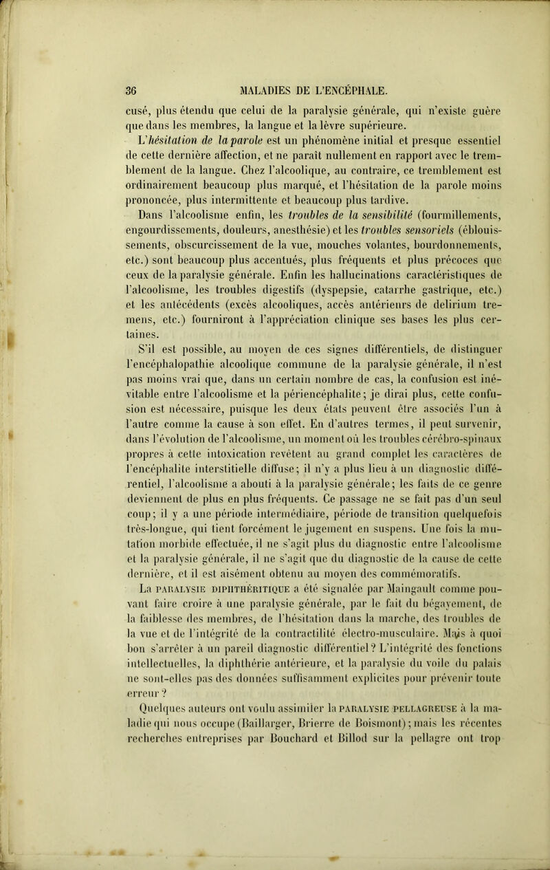 cusé, plus étendu que celui de la paralysie générale, qui n’existe guère que dans les membres, la langue et la lèvre supérieure. U hésitation de la parole est un phénomène initial et presque essentiel de cette dernière affection, et ne paraît nullement en rapport avec le trem- blement de la langue. Chez l’alcoolique, au contraire, ce tremblement est ordinairement beaucoup plus marqué, et l’hésitation de la parole moins prononcée, plus intermittente et beaucoup plus tardive. Dans l’alcoolisme enfin, les troubles de la sensibilité (fourmillements, engourdissements, douleurs, anesthésie) et les troubles sensoriels (éblouis- sements, obscurcissement de la vue, mouches volantes, bourdonnements, etc.) sont beaucoup plus accentués, plus fréquents et plus précoces que ceux de la paralysie générale. Enfin les hallucinations caractéristiques de l’alcoolisme, les troubles digestifs (dyspepsie, catarrhe gastrique, etc.) et les antécédents (excès alcooliques, accès antérieurs de delirium tre- mens, etc.) fourniront à l’appréciation clinique ses bases les plus cer- taines. S’il est possible, au moyen de ces signes différentiels, de distinguer l’encéphalopathie alcoolique commune de la paralysie générale, il n’est pas moins vrai que, dans un certain nombre de cas, la confusion est iné- vitable entre l’alcoolisme et la périencépbalite ; je dirai plus, cette confu- sion est nécessaire, puisque les deux états peuvent être associés l’un à l’autre comme la cause à son effet. En d’autres termes, il peut survenir, dans l’évolution de l’alcoolisme, un moment où les troubles cérébro-spinaux propres à cette intoxication revêtent au grand complet les caractères de l’encéphalite interstitielle diffuse; il n’y a plus lieu à un diagnostic diffé- rentiel, l’alcoolisme a abouti à la paralysie générale; les faits de ce genre deviennent de plus en plus fréquents. Ce passage ne se fait pas d’un seul coup; il y a une période intermédiaire, période de transition quelquefois très-longue, qui tient forcément le jugement en suspens. Une fois la mu- tation morbide effectuée, il ne s’agit plus du diagnostic entre l’alcoolisme et la paralysie générale, il ne s’agit que du diagnostic de la cause de cette dernière, et il est aisément obtenu au moyen des commémoratifs. La paralysie dipiithéritique a été signalée par Maingault comme pou- vant faire croire à une paralysie générale, par le fait du bégayement, de la faiblesse des membres, de l’hésitation dans la marche, des troubles de la vue eide l’intégrité de la contractilité électro-musculaire. M;ÿs à quoi bon s’arrêter à un pareil diagnostic différentiel? L'intégrité des fonctions intellectuelles, la diphthérie antérieure, et la paralysie du voile du palais ne sont-elles pas des données suffisamment explicites pour prévenir toute erreur ? Quelques auteurs ont voulu assimiler la paralysie pellagreuse à la ma- ladie qui nous occupe (Baillarger, Brierre de Boismont) ; mais les récentes recherches entreprises par Bouchard et Billod sur la pellagre ont trop