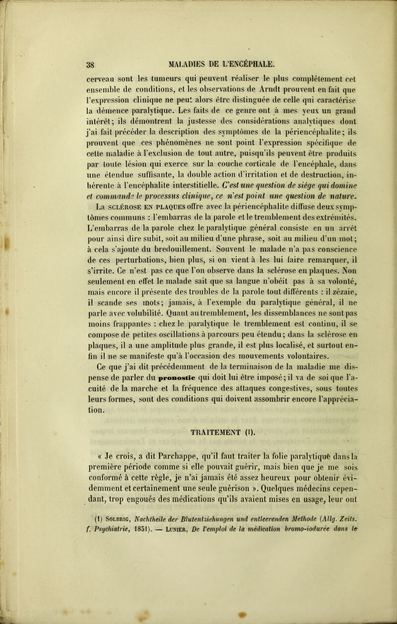 cerveau sont les tumeurs qui peuvent réaliser le plus complètement cet ensemble de conditions, et les observations de Arndt prouvent en fait que l’expression clinique ne peut alors être distinguée de celle qui caractérise la démence paralytique. Les faits de ce genre ont à mes yeux un grand intérêt; ils démontrent la justesse des considérations analytiques dont j’ai fait précéder la description des symptômes de la périencéphalite; ils. prouvent que ces phénomènes ne sont point l’expression spécifique de cette maladie à l’exclusion de tout autre, puisqu’ils peuvent être produits par toute lésion qui exerce sur la couche corticale de l’encéphale, dans une étendue suffisante, la double action d’irritation et de destruction, in- hérente à l’encéphalite interstitielle. C'est une question de siège qui domine et commande le processus clinique, ce n'est point une question de nature. La sclérose en plaques offre avec la périencéphalite diffuse deux symp- tômes communs : l’embarras de la parole et le tremblement des extrémités. L’embarras de la parole chez le paralytique général consiste en un arrêt pour ainsi dire subit, soit au milieu d’une phrase, soit au milieu d’un mot; à cela s’ajoute du bredouillement. Souvent le malade n’a pas conscience de ces perturbations, bien plus, si on vient à les lui faire remarquer, il s’irrite. Ce n’est pas ce que l’on observe dans la sclérose en plaques. Non seulement en effet le malade sait que sa langue n’obéit pas à sa volonté, mais encore il présente des troubles de la parole tout différents : il zézaie, il scande ses mots; jamais, à l’exemple du paralytique général, il ne parle avec volubilité. Quant au tremblement, les dissemblances ne sont pas moins frappantes : chez le paralytique le tremblement est continu, il se compose de petites oscillations à parcours peu étendu; dans la sclérose en plaques, il a une amplitude plus grande, il est plus localisé, et surtout en- fin il ne se manifeste qu’à l’occasion des mouvements volontaires. Ce que j’ai dit précédemment de la terminaison de la maladie me dis- pense de parler du pronostic qui doit lui être imposé; il va de soi que l’a- cuité de la marche et la fréquence des attaques congestives, sous toutes leurs formes, sont des conditions qui doivent assombrir encore l’apprécia- tion. TRAITEMENT (1). « Je crois, a dit Parchappe, qu’il faut traiter la folie paralytiquê dans la première période comme si elle pouvait guérir, mais bien que je me sois, conformé à cette règle, je n’ai jamais été assez heureux pour obtenir évi- demment et certainement une seule guérison ». Quelques médecins cepen- dant, trop engoués des médications qu’ils avaient mises en usage, leur ont (1) Solp.rig, Nachlheile der Dlutentiiehungen und entleerenden Méthode (Allg. Zeits. f. Psychiatrie, 1851). — Lu.vier, De l’emploi de la médication bromo-iodurèe dans le