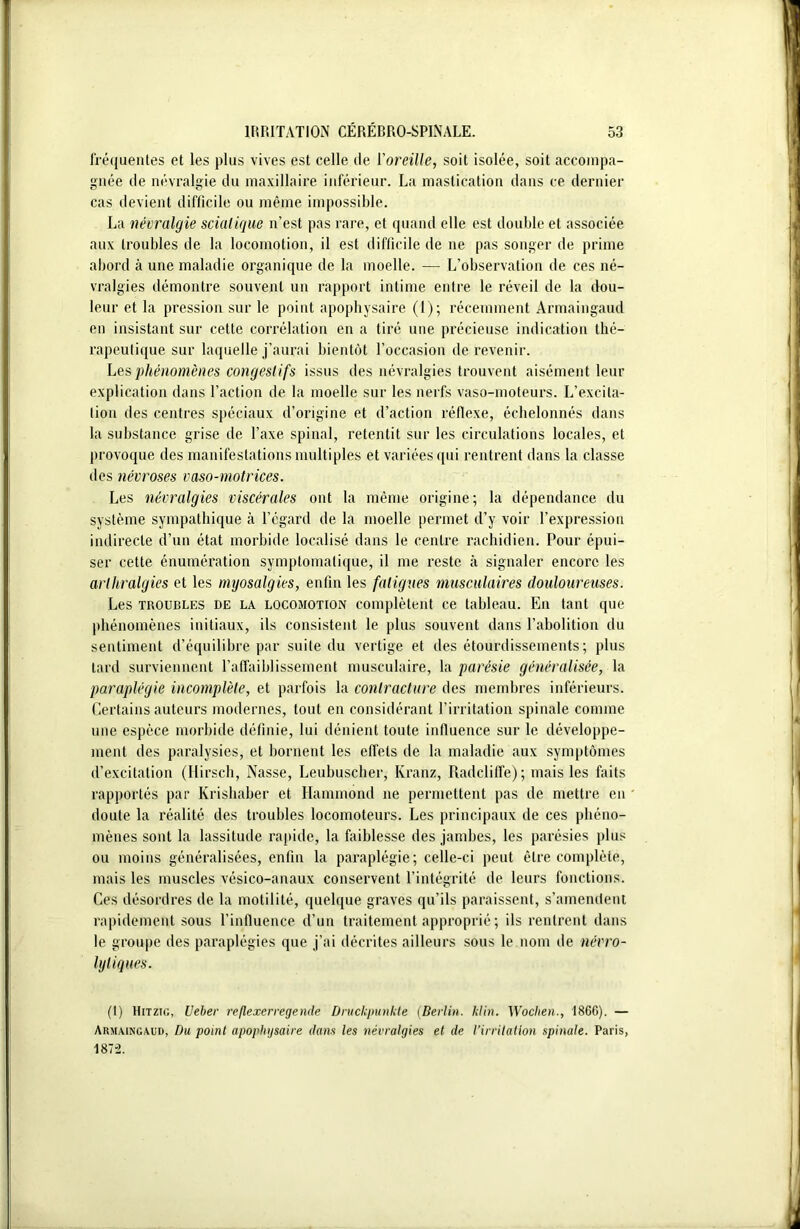 fréquentes et les plus vives est celle de l'oreille, soit isolée, soit accompa- gnée de névralgie du maxillaire inférieur. La mastication dans ce dernier cas devient difficile ou même impossible. La névralgie sciatique n’est pas rare, et quand elle est double et associée aux troubles de la locomotion, il est difficile de ne pas songer de prime abord à une maladie organique de la moelle. — L’observation de ces né- vralgies démontre souvent un rapport intime entre le réveil de la dou- leur et la pression sur le point apophysaire (1); récemment Armaingaud en insistant sur cette corrélation en a tiré une précieuse indication thé- rapeutique sur laquelle j’aurai bientôt l’occasion de revenir. Les phénomènes congestifs issus des névralgies trouvent aisément leur explication dans l’action de la moelle sur les nerfs vaso-moteurs. L’excita- tion des centres spéciaux d’origine et d’action réflexe, échelonnés dans la substance grise de l’axe spinal, retentit sur les circulations locales, et provoque des manifestations multiples et variées qui rentrent dans la classe des névroses vaso-motrices. Les névralgies viscérales ont la même origine; la dépendance du système sympathique à l’égard de la moelle permet d’y voir l’expression indirecte d’un état morbide localisé dans le centre rachidien. Pour épui- ser cette énumération symptomatique, il me reste à signaler encore les arthralgies et les myosalgies, enfin les fatigues musculaires douloureuses. Les troubles de la locomotion complètent ce tableau. En tant que phénomènes initiaux, ils consistent le plus souvent dans l’abolition du sentiment d’équilibre par suite du vertige et des étourdissements; plus tard surviennent l’affaiblissement musculaire, la 'parésie généralisée, la paraplégie incomplète, et parfois la contracture des membres inférieurs. Certains auteurs modernes, tout en considérant l’irritation spinale comme une espèce morbide définie, lui dénient toute influence sur le développe- ment des paralysies, et bornent les effets de la maladie aux symptômes d’excitation (Hirsch, Nasse, Leubuscher, Kranz, Radcliffe); mais les faits rapportés par Krishaber et Hammond ne permettent pas de mettre en doute la réalité des troubles locomoteurs. Les principaux de ces phéno- mènes sont la lassitude rapide, la faiblesse des jambes, les parésies plus ou moins généralisées, enfin la paraplégie; celle-ci peut être complète, mais les muscles vésico-anaux conservent l’intégrité de leurs fonctions. Ces désordres de la motilité, quelque graves qu’ils paraissent, s’amendent rapidement sous l’influence d’un traitement approprié; ils rentrent dans le groupe des paraplégies que j’ai décrites ailleurs sous le nom de névro- lytiques. (1) Hitzig, Ueber reflexerregende Druckpunkte (Berlin. klin. Woclien., 1866). — Armaingaud, Du point apophysaire dans les névralgies et de l’irritation spinale. Paris, 1872.